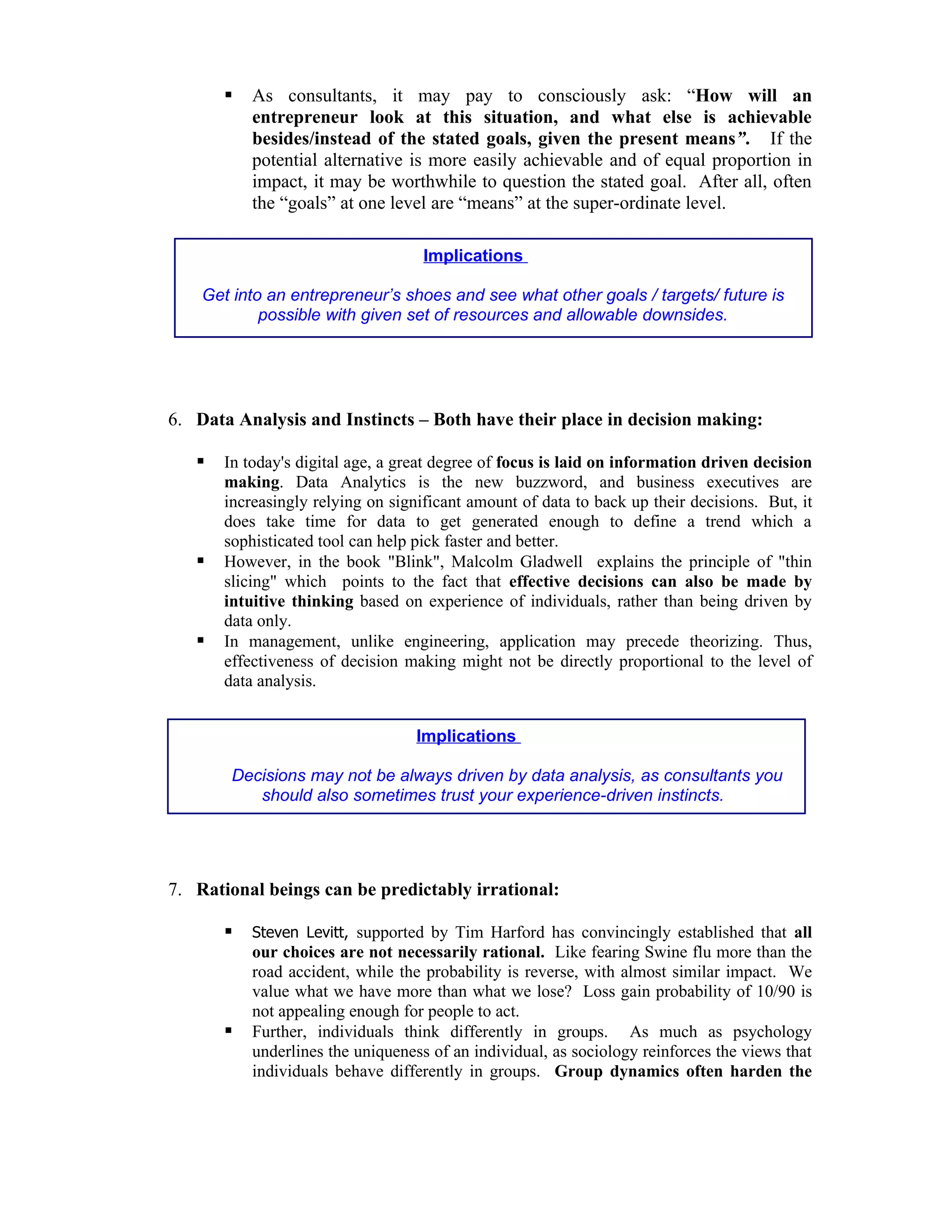    As consultants, it may pay to consciously ask: “How will an
           entrepreneur look at this situation, and what else is achievable
           besides/instead of the stated goals, given the present means”. If the
           potential alternative is more easily achievable and of equal proportion in
           impact, it may be worthwhile to question the stated goal. After all, often
           the “goals” at one level are “means” at the super-ordinate level.

                                    Implications

    Get into an entrepreneur’s shoes and see what other goals / targets/ future is
            possible with given set of resources and allowable downsides.




6. Data Analysis and Instincts – Both have their place in decision making:

      In today's digital age, a great degree of focus is laid on information driven decision
       making. Data Analytics is the new buzzword, and business executives are
       increasingly relying on significant amount of data to back up their decisions. But, it
       does take time for data to get generated enough to define a trend which a
       sophisticated tool can help pick faster and better.
      However, in the book "Blink", Malcolm Gladwell explains the principle of "thin
       slicing" which points to the fact that effective decisions can also be made by
       intuitive thinking based on experience of individuals, rather than being driven by
       data only.
      In management, unlike engineering, application may precede theorizing. Thus,
       effectiveness of decision making might not be directly proportional to the level of
       data analysis.


                                   Implications

        Decisions may not be always driven by data analysis, as consultants you
           should also sometimes trust your experience-driven instincts.




7. Rational beings can be predictably irrational:

          Steven Levitt, supported by Tim Harford has convincingly established that all
           our choices are not necessarily rational. Like fearing Swine flu more than the
           road accident, while the probability is reverse, with almost similar impact. We
           value what we have more than what we lose? Loss gain probability of 10/90 is
           not appealing enough for people to act.
          Further, individuals think differently in groups. As much as psychology
           underlines the uniqueness of an individual, as sociology reinforces the views that
           individuals behave differently in groups. Group dynamics often harden the
 