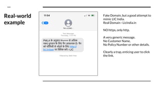 Real-world
example
Fake Domain, but a good attempt to
mimic LIC India.
Real Domain - LicIndia.in
NO https, only http.
A very generic message.
No Customer Name,
No Policy Number or other details.
Clearly a trap, enticing user to click
the link.
 