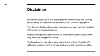 Disclaimer
Disclaimer: Objective of this presentation is for education and training
purpose only and it should not be used for any commercial purpose.
This document is based on my/our personal experiences and /or contains
information in the public domain.
Details about product/services are for informative purpose only and no
way advertise any speciﬁc service.
The brand names taken here as an example are just for Educational &
reference purposes only. In no way any harm or disrespect is intended.
 