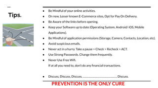 Tips.
● Be Mindful of your online activities.
● On new, Lesser known E-Commerce sites, Opt for Pay On Delivery.
● Be Aware of the links before opening.
● Keep your Software up to date (Operating System, Android/ iOS, Mobile
Applications).
● Be Mindful of application permissions (Storage, Camera, Contacts, Location, etc).
● Avoid suspicious emails.
● Never act in a hurry. Take a pause > Check > Recheck > ACT.
● Use Strong Passwords. Change them frequently.
● Never Use Free Wiﬁ.
If at all you need to, don’t do any ﬁnancial transactions.
● Discuss, Discuss, Discuss, ………………………………………. Discuss.
PREVENTION IS THE ONLY CURE
 