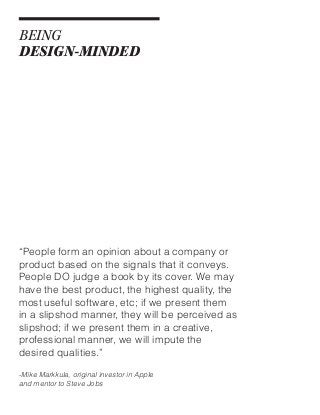 BEING
DESIGN-MINDED

“People form an opinion about a company or
product based on the signals that it conveys.
People DO judge a book by its cover. We may
have the best product, the highest quality, the
most useful software, etc; if we present them
in a slipshod manner, they will be perceived as
slipshod; if we present them in a creative,
professional manner, we will impute the
desired qualities.”
-Mike Markkula, original investor in Apple
and mentor to Steve Jobs

 