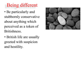 Being different
• Be particularly and
stubbornly conservative
about anything which
perceived as a token of
Britishness.
• British life are usually
greeted with suspicion
and hostility.
 