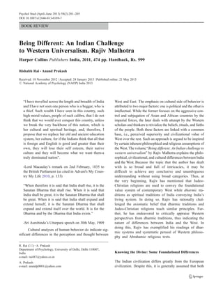 Psychol Stud (April–June 2013) 58(2):201–205
DOI 10.1007/s12646-013-0189-7

BOOK REVIEW

Being Different: An Indian Challenge
to Western Universalism. Rajiv Malhotra
Harper Collins Publishers India, 2011, 474 pp. Hardback, Rs. 599
Rishabh Rai & Anand Prakash
Received: 10 November 2012 / Accepted: 24 January 2013 / Published online: 21 May 2013
# National Academy of Psychology (NAOP) India 2013

“I have travelled across the length and breadth of India
and I have not seen one person who is a beggar, who is
a thief. Such wealth I have seen in this country, such
high moral values, people of such calibre, that I do not
think that we would ever conquer this country, unless
we break the very backbone of this nation, which is
her cultural and spiritual heritage, and, therefore, I
propose that we replace her old and ancient education
system, her culture, for if the Indians think that all that
is foreign and English is good and greater than their
own, they will lose their self esteem, their native
culture and they will become what we want them-a
truly dominated nation”.
-Lord Macaulay’s remark on 2nd February, 1835 to
the British Parliament (as cited in Advani's My Country My Life 2010, p. 133)
“When therefore it is said that India shall rise, it is the
Sanatan Dharma that shall rise. When it is said that
India shall be great, it is the Sanatan Dharma that shall
be great. When it is said that India shall expand and
extend herself, it is the Sanatan Dharma that shall
expand and extend itself over the world. It is for the
Dharma and by the Dharma that India exists.”
-Sri Aurobindo’s Uttarpara speech on 30th May, 1909
Cultural analyses of human behavior do indicate significant differences in the perception and thought between
R. Rai (*) : A. Prakash
Department of Psychology, University of Delhi, Delhi 110007,
India
e-mail: rai487@yahoo.co.in
A. Prakash
e-mail: anandp0001@yahoo.com

West and East. The emphasis on cultural side of behavior is
attributed to two major factors: one is political and the other is
intellectual. While the former focuses on the aggressive control and subjugation of Asian and African countries by the
imperial forces, the later deals with attempt by the Western
scholars and thinkers to trivialize the beliefs, rituals, and faiths
of the people. Both these factors are linked with a common
base, i.e., perceived superiority and civilizational value of
West over the rest. Such an approach is argued to be inspired
by certain inherent philosophical and religious assumptions of
the West. The volume “Being different: An Indian challenge to
western universalism” by Rajiv Malhotra explains the philosophical, civilizational, and cultural differences between India
and the West. Because the topic that the author has dealt
with is so broad and full of intricacies, it may be
difficult to achieve any conclusive and unambiguous
understanding without using broad categories. Thus, at
the very beginning, Rajiv has mentioned that JudeoChristian religions are used to convey the foundational
value system of contemporary West while dharmic traditions as spiritual traditions of India conveying India’s
living system. In doing so, Rajiv has rationally challenged the axiomatic belief that dharmic traditions and
Judeo-Christian religions teach similar principles. Further, he has endeavored to critically appraise Western
perspectives from dharmic traditions, thus indicating the
nature of differences between India and the West. In
doing this, Rajiv has exemplified his readings of dharmic systems and systematic perusal of Western philosophy and Abrahamic religious texts.

Knowing the Divine: Some Foundational Differences
The Indian civilization differs greatly from the European
civilization. Despite this, it is generally assumed that both

 
