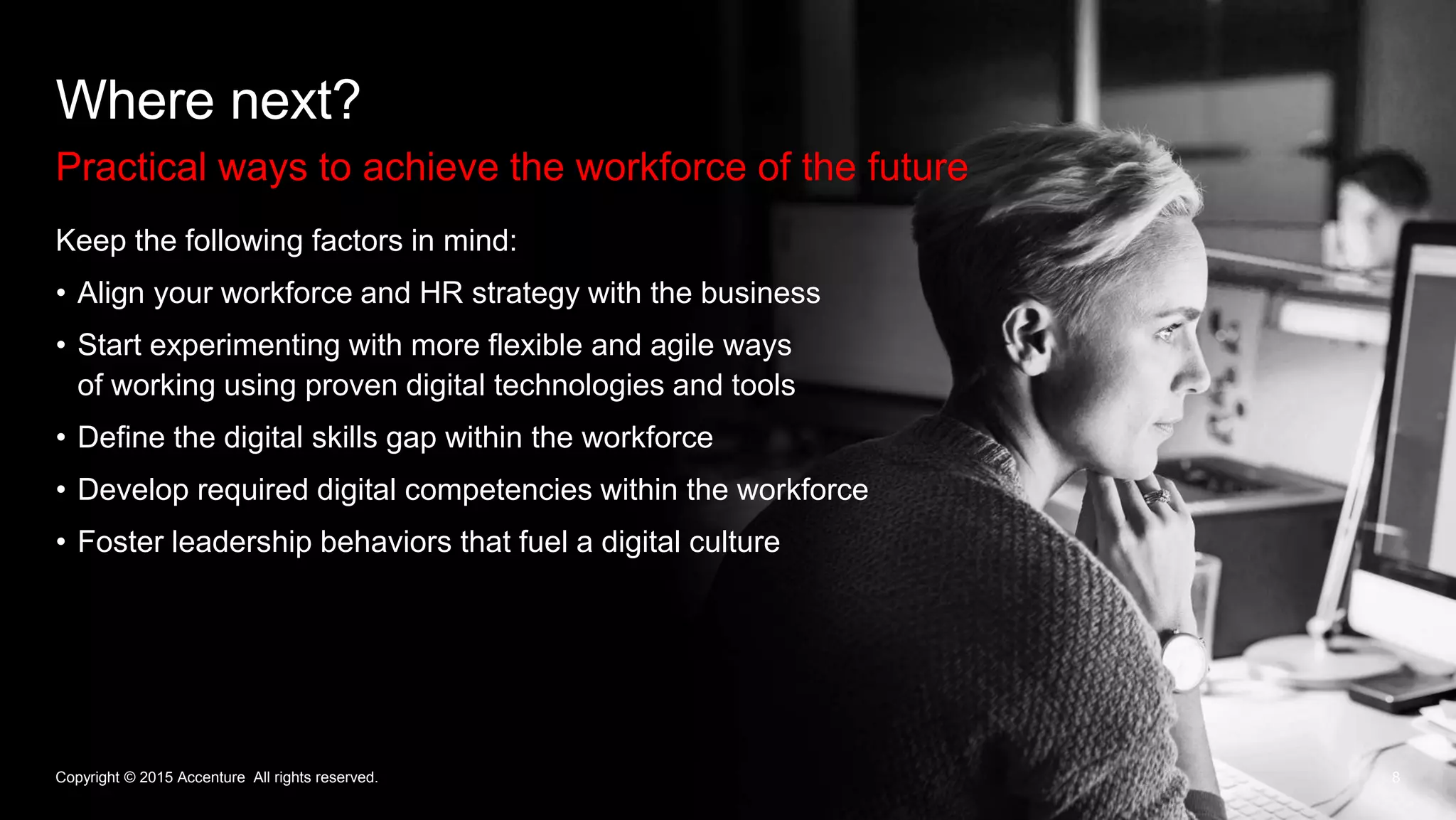 8
Where next?
Practical ways to achieve the workforce of the future
Copyright © 2015 Accenture All rights reserved.
Keep the following factors in mind:
• Align your workforce and HR strategy with the business
• Start experimenting with more flexible and agile ways
of working using proven digital technologies and tools
• Define the digital skills gap within the workforce
• Develop required digital competencies within the workforce
• Foster leadership behaviors that fuel a digital culture
 