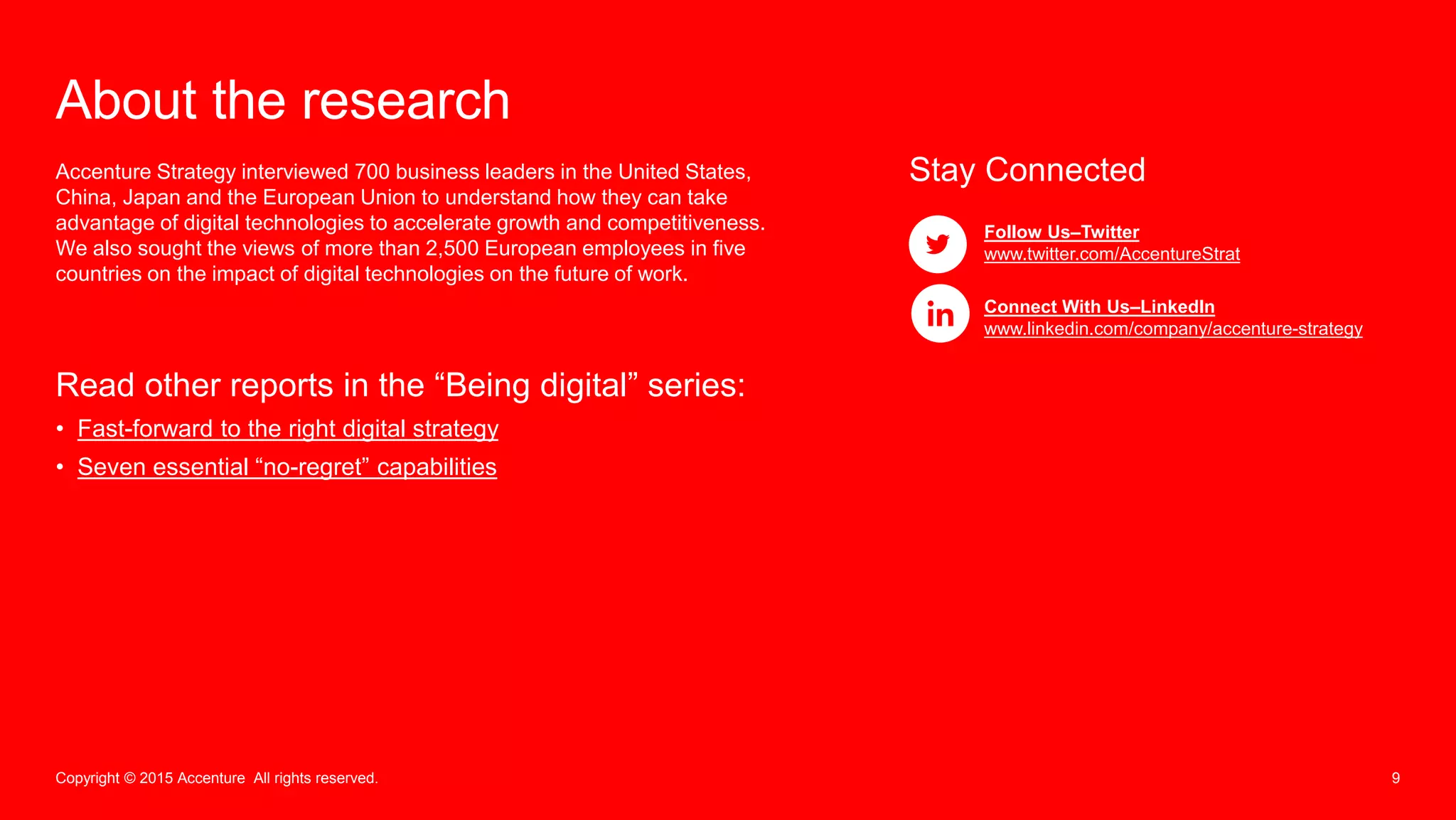 9Copyright © 2015 Accenture All rights reserved.
About the research
Accenture Strategy interviewed 700 business leaders in the United States,
China, Japan and the European Union to understand how they can take
advantage of digital technologies to accelerate growth and competitiveness.
We also sought the views of more than 2,500 European employees in five
countries on the impact of digital technologies on the future of work.
Stay Connected
Follow Us–Twitter
www.twitter.com/AccentureStrat
Connect With Us–LinkedIn
www.linkedin.com/company/accenture-strategy
Read other reports in the “Being digital” series:
• Fast-forward to the right digital strategy
• Seven essential “no-regret” capabilities
 