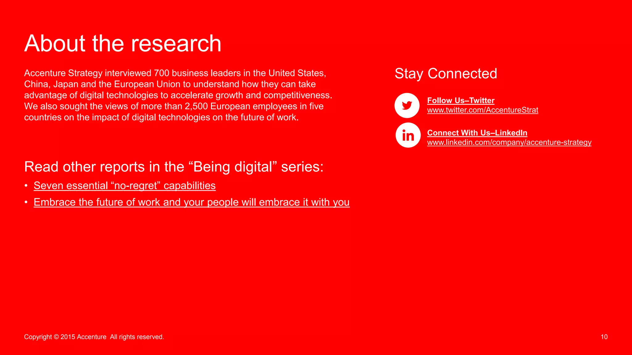 10Copyright © 2015 Accenture All rights reserved.
About the research
Accenture Strategy interviewed 700 business leaders in the United States,
China, Japan and the European Union to understand how they can take
advantage of digital technologies to accelerate growth and competitiveness.
We also sought the views of more than 2,500 European employees in five
countries on the impact of digital technologies on the future of work.
Read other reports in the “Being digital” series:
• Seven essential “no-regret” capabilities
• Embrace the future of work and your people will embrace it with you
Stay Connected
Follow Us–Twitter
www.twitter.com/AccentureStrat
Connect With Us–LinkedIn
www.linkedin.com/company/accenture-strategy
 