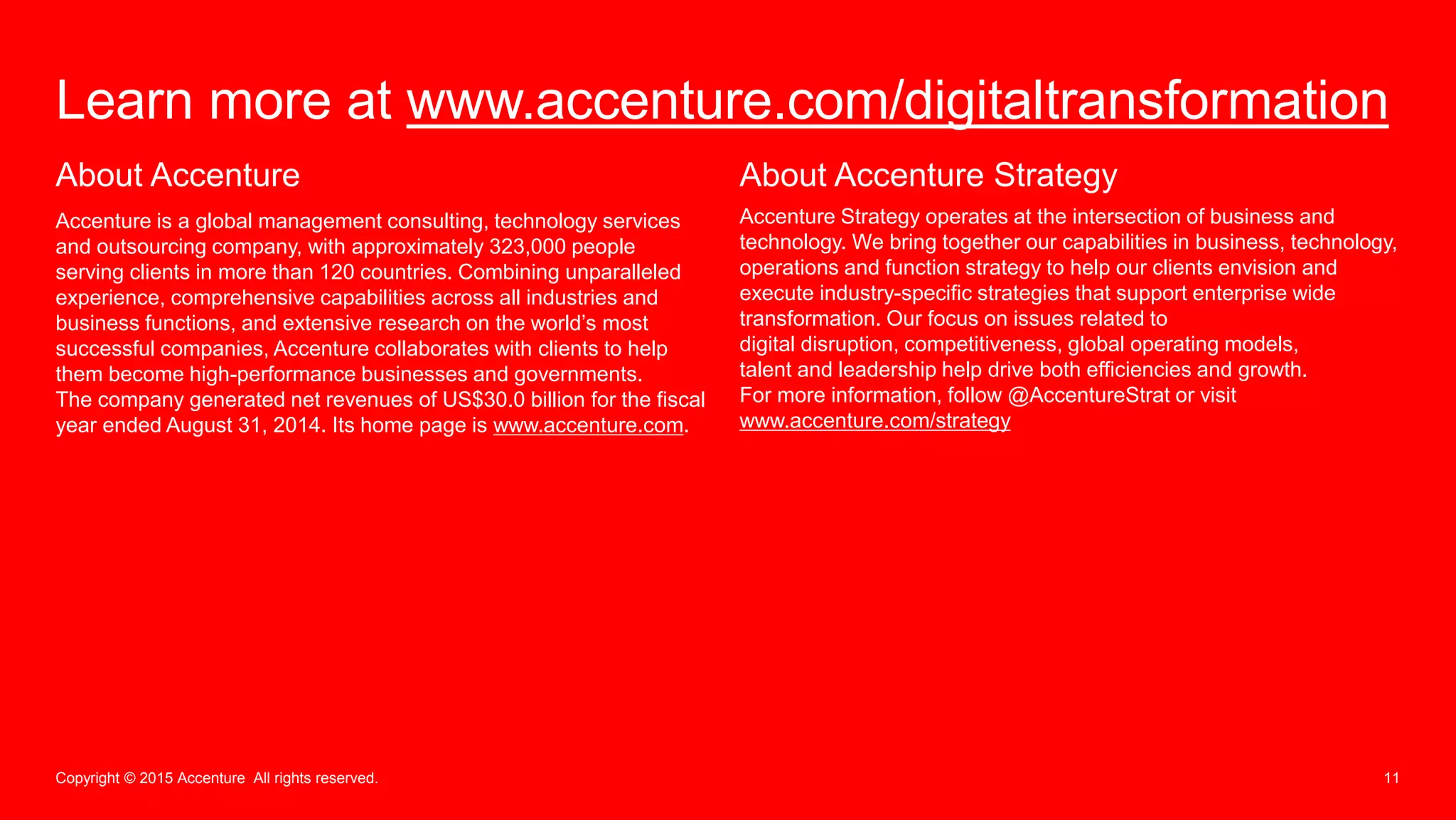 11Copyright © 2015 Accenture All rights reserved.
Learn more at www.accenture.com/digitaltransformation
About Accenture
Accenture is a global management consulting, technology services
and outsourcing company, with approximately 323,000 people
serving clients in more than 120 countries. Combining unparalleled
experience, comprehensive capabilities across all industries and
business functions, and extensive research on the world’s most
successful companies, Accenture collaborates with clients to help
them become high-performance businesses and governments.
The company generated net revenues of US$30.0 billion for the fiscal
year ended August 31, 2014. Its home page is www.accenture.com.
About Accenture Strategy
Accenture Strategy operates at the intersection of business and
technology. We bring together our capabilities in business, technology,
operations and function strategy to help our clients envision and
execute industry-specific strategies that support enterprise wide
transformation. Our focus on issues related to
digital disruption, competitiveness, global operating models,
talent and leadership help drive both efficiencies and growth.
For more information, follow @AccentureStrat or visit
www.accenture.com/strategy
 
