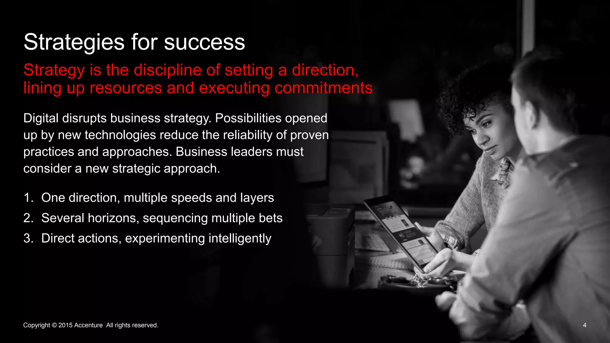 Strategy is the discipline of setting a direction,
lining up resources and executing commitments
Strategies for success
4
Digital disrupts business strategy. Possibilities opened
up by new technologies reduce the reliability of proven
practices and approaches. Business leaders must
consider a new strategic approach.
Copyright © 2015 Accenture All rights reserved.
1. One direction, multiple speeds and layers
2. Several horizons, sequencing multiple bets
3. Direct actions, experimenting intelligently
 
