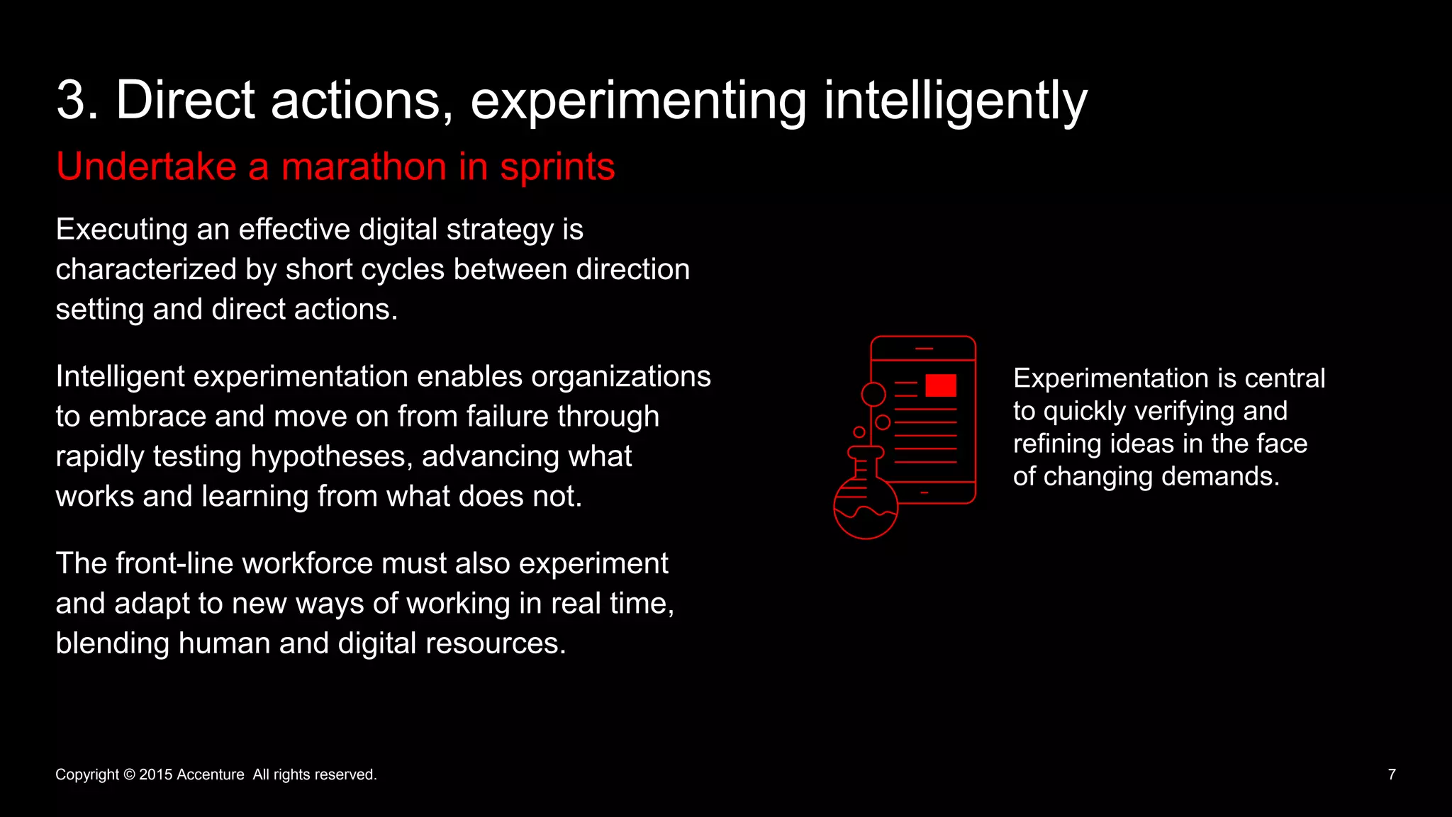 Undertake a marathon in sprints
3. Direct actions, experimenting intelligently
7
Executing an effective digital strategy is
characterized by short cycles between direction
setting and direct actions.
Intelligent experimentation enables organizations
to embrace and move on from failure through
rapidly testing hypotheses, advancing what
works and learning from what does not.
The front-line workforce must also experiment
and adapt to new ways of working in real time,
blending human and digital resources.
Copyright © 2015 Accenture All rights reserved.
Experimentation is central
to quickly verifying and
refining ideas in the face
of changing demands.
 
