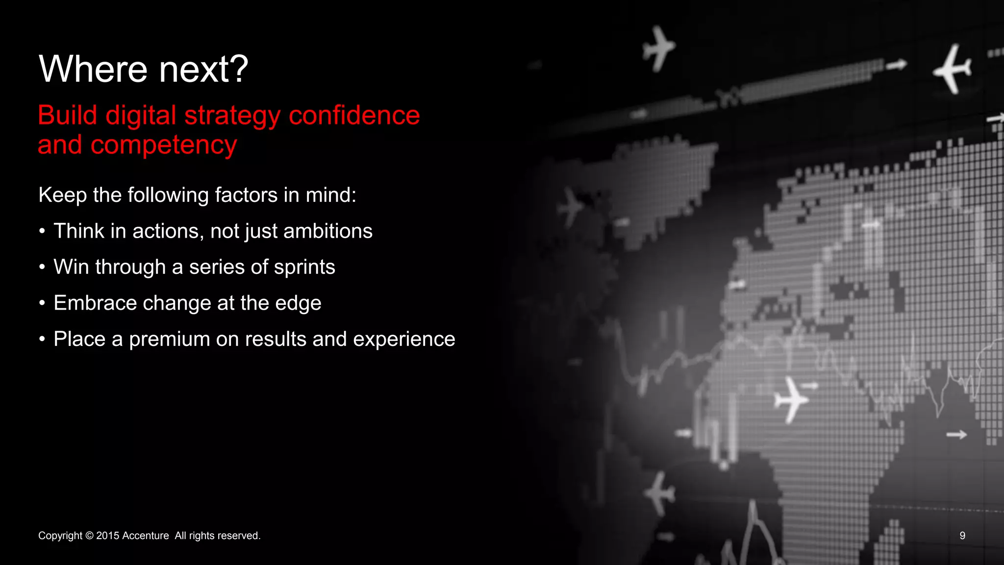 Build digital strategy confidence
and competency
Where next?
9
Keep the following factors in mind:
• Think in actions, not just ambitions
• Win through a series of sprints
• Embrace change at the edge
• Place a premium on results and experience
Copyright © 2015 Accenture All rights reserved.
 