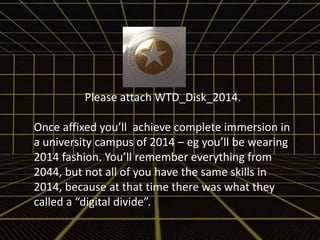 Please attach WTD_Disk_2014. 
Once affixed you’ll achieve complete immersion in 
a university campus of 2014 – eg you’ll be wearing 
2014 fashion. You’ll remember everything from 
2044, but not all of you have the same skills in 
2014, because at that time there was what they 
called a “digital divide”. 
 