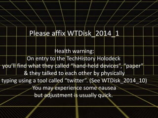 Please affix WTDisk_2014_1 
Health warning: 
On entry to the TechHistory Holodeck 
you’ll find what they called “hand-held devices”, “paper” 
& they talked to each other by physically 
typing using a tool called “twitter”. (See WTDisk_2014_10) 
You may experience some nausea 
but adjustment is usually quick. 
 