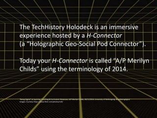 The TechHistory Holodeck is an immersive 
experience hosted by a H-Connector 
(a “Holographic Geo-Social Pod Connector”). 
Today your H-Connector is called “A/P Merilyn 
Childs” using the terminology of 2014. 
“Being Digital” at Learning, Teaching & Curriculum Showcase, A/P Merilyn Childs, 20/11/2014, University of Wollongong #hackbeingdigital 
Images: Courtesy https://www.flickr.com/photos/rofi/ 
