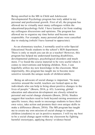 Being enrolled in the MS in Child and Adolescent
Developmental Psychology program has truly added to my
personal and professional growth. First of all, the program has
allowed me to virtually meet many colleagues within the
educational/psychology field. I have learned a lot from reading
my colleagues discussions and opinions. The program has
allowed me to organize my time better and become more
responsible. For example, many personal plans were cancelled
due to studying (which I have learned to appreciate).
As an elementary teacher, I normally used to refer Special
Educational Needs students to the school’s SEN department.
There is only so much you can do as a teacher! However, this
program has helped me understand learning disabilities,
developmental pathways, psychological disorders and much
more. I’ve found the course material to be very useful when it
comes to interventions and helping children. Now, I can
hopefully utilize my new knowledge in the classroom. Most
importantly, this program has taught me to become more
sensitive towards the unique needs of children/adults.
Being an advocate of social change is important. “In many
societies around the world, teachers are looked upon as the
individuals who can help to bring about positive changes in the
lives of people.” (Bourn, 2016, p. 63). Learning, global
education and education development are closely related to
personal and social change elements (Bourn, 2016). Studies
suggest that teachers need to look beyond raising awareness of
specific issues; they needs to encourage students to have their
own voice, take action and promote their own unique skills to
make a difference (Bourn, 2016). The MS program has taught
me to create my own mission of social change to inspire
children (students) to act in positive manners. I will try my best
to be a social change agent within my classroom by fighting
harmful stereotypes, applying theory/ evidence based
 