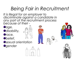 Being Fair in Recruitment
It is illegal for an employer to
discriminate against a candidate in
any part of the recruitment process
because of their -
age,
disability,
race,
belief,
sexual orientation
gender
 