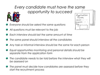 Every candidate must have the same
opportunity to succeed
Everyone should be asked the same questions
All questions must be relevant to the job
Each interview should last the same amount of time
The same panel should interview all the candidates
Any task or informal interview should be the same for each person
Equal opportunities monitoring and personal details should be
separate from the application form
The candidate needs to be told before the interview what they will
be assessed on
The panel must decide how candidates are assessed before they
start the recruitment process
 
