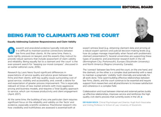 esearch and anecdotal evidence typically indicate that
it is difficult to maintain positive connections between
law firms and their clients. At the same time, there is,
quite rightly, pressure on lawyers and the experts they instruct to
provide robust opinions that include assessment of claim validity
and reliability. Being equally fair to a claimant and ‘the court’ is the
ever-present search for “keeping our moral compass”, discussed in
an earlier editorial (June, 2016).
Research by Lexis Nexis found significant differences in
expectations of service quality and advice given between law
firms and their clients, with key quality issues surrounding cost of
good service, visibility and accessibility, and, overall, a desire for
and expectation of greater process improvement. This is especially
relevant at times of new market entrants with more aggressive
pricing and business models, and requires a Total Quality approach
to service, which can increase productivity and client engagement
(April, 2017).
At the same time, the building of any one particular claim requires
significant focus on the reliability and validity on the ‘facts’ and
evidence, especially scientific evidence. Practitioner research into
how credibility and truthfulness are assessed is essential both at
R
Being Fair to Claimants and the Court
Equally Addressing Customer Responsiveness and Claim Validity
expert witness level (e.g. obtaining claimant data and arriving at
a robust expert opinion) and judicial decision-making levels (e.g.
how do judges manage impartiality when faced with problematic
claimant presentation?). Several universities are supporting these
types of academic and practitioner research both in the UK
(Birmingham City; Portsmouth), Europe (Stockholm University)
and North America (Regina University, Canada).
The ‘connect’ between law firms and the court, on the one hand, and
the claimant, on the other, is a complex dual partnership with a need
to maintain a pragmatic ‘visibility’ both internally and externally for
all work done. Time spent building effective relationships between
law firms, clients, and the court continue to be essential and require
support from researchers and all practitioners to increase satisfaction
and coherence in a complex field.
Collaboration and trust between internal and external parties builds
up effective relationships, improves service and reinforces the high
quality civil claims process that currently exists in the UK.
Dr Hugh Koch, Clinical Psychologist and Director, Hugh Koch Associates
and Visiting Professor to School of Law, University of Stockholm.
If you’re a solicitor looking for a legal expenses insurance
partner, there are several options on the market - few with
the levels of free-thinking flexibility offered by AmTrust Law.
Our underwriters specialise in tailor-made commercial
legal expenses policies that give your clients the cover
they need.
With an ‘A’ (Excellent) credit rating from A.M.Best,
worldwide cover capability and a strong balance sheet,
we also have the financial clout needed to underwrite
higher indemnity values for large commercial clients.
MLFP0000317072013
Because litigation is
rarely black and white
Call 0844 854 6838
to set up an introduction to a broking partner
www.amtrustinternational.com
AmTrust Law is a trading style of AmTrust Europe Limited which is authorised by the Prudential Regulation Authority and regulated by the Financial Conduct Authority and Prudential Regulation Authority.
AmTrust Europe Limited has been rated ‘A’ (Excellent) by A.M.Best.
AmTrust Law
An AmTrust International Division
EDITORIAL BOARD
 