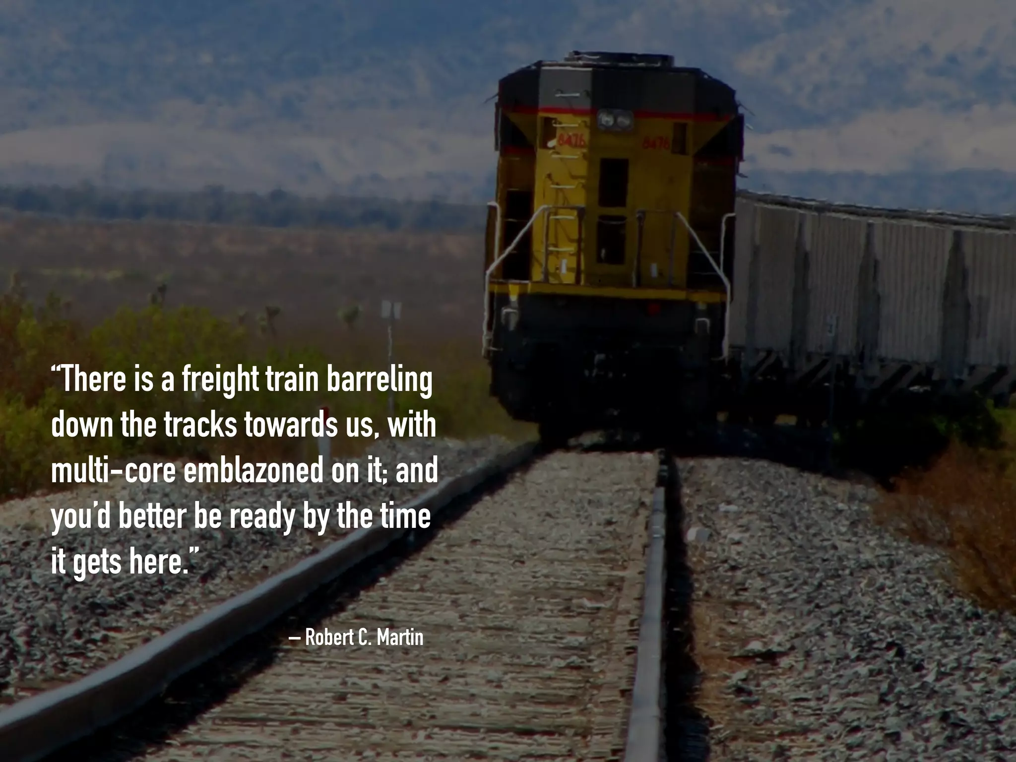 – Robert C. Martin
“There is a freight train barreling
down the tracks towards us, with
multi-core emblazoned on it; and
you’d better be ready by the time
it gets here.”
 
