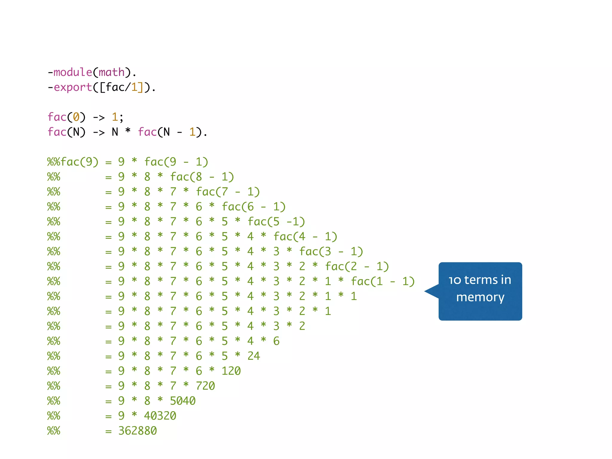 Recursion fail-module(math).
-export([fac/1]).
fac(0) -> 1;
fac(N) -> N * fac(N - 1).
%%fac(9) = 9 * fac(9 - 1)
%% = 9 * 8 * fac(8 - 1)
%% = 9 * 8 * 7 * fac(7 - 1)
%% = 9 * 8 * 7 * 6 * fac(6 - 1)
%% = 9 * 8 * 7 * 6 * 5 * fac(5 -1)
%% = 9 * 8 * 7 * 6 * 5 * 4 * fac(4 - 1)
%% = 9 * 8 * 7 * 6 * 5 * 4 * 3 * fac(3 - 1)
%% = 9 * 8 * 7 * 6 * 5 * 4 * 3 * 2 * fac(2 - 1)
%% = 9 * 8 * 7 * 6 * 5 * 4 * 3 * 2 * 1 * fac(1 - 1)
%% = 9 * 8 * 7 * 6 * 5 * 4 * 3 * 2 * 1 * 1
%% = 9 * 8 * 7 * 6 * 5 * 4 * 3 * 2 * 1
%% = 9 * 8 * 7 * 6 * 5 * 4 * 3 * 2
%% = 9 * 8 * 7 * 6 * 5 * 4 * 6
%% = 9 * 8 * 7 * 6 * 5 * 24
%% = 9 * 8 * 7 * 6 * 120
%% = 9 * 8 * 7 * 720
%% = 9 * 8 * 5040
%% = 9 * 40320
%% = 362880
10 terms in
memory
 