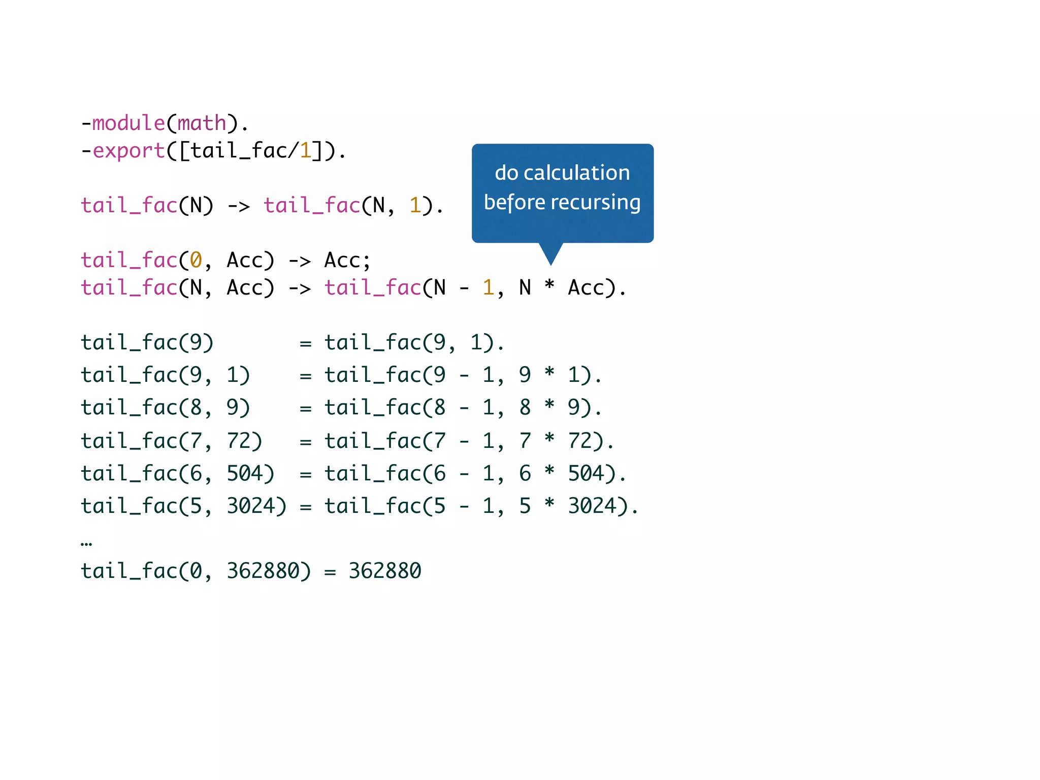 Tail recursion-module(math).
-export([tail_fac/1]).
tail_fac(N) -> tail_fac(N, 1).
tail_fac(0, Acc) -> Acc;
tail_fac(N, Acc) -> tail_fac(N - 1, N * Acc).
tail_fac(9) = tail_fac(9, 1).
tail_fac(9, 1) = tail_fac(9 - 1, 9 * 1).
tail_fac(8, 9) = tail_fac(8 - 1, 8 * 9).
tail_fac(7, 72) = tail_fac(7 - 1, 7 * 72).
tail_fac(6, 504) = tail_fac(6 - 1, 6 * 504).
tail_fac(5, 3024) = tail_fac(5 - 1, 5 * 3024).
…
tail_fac(0, 362880) = 362880
do calculation
before recursing
 