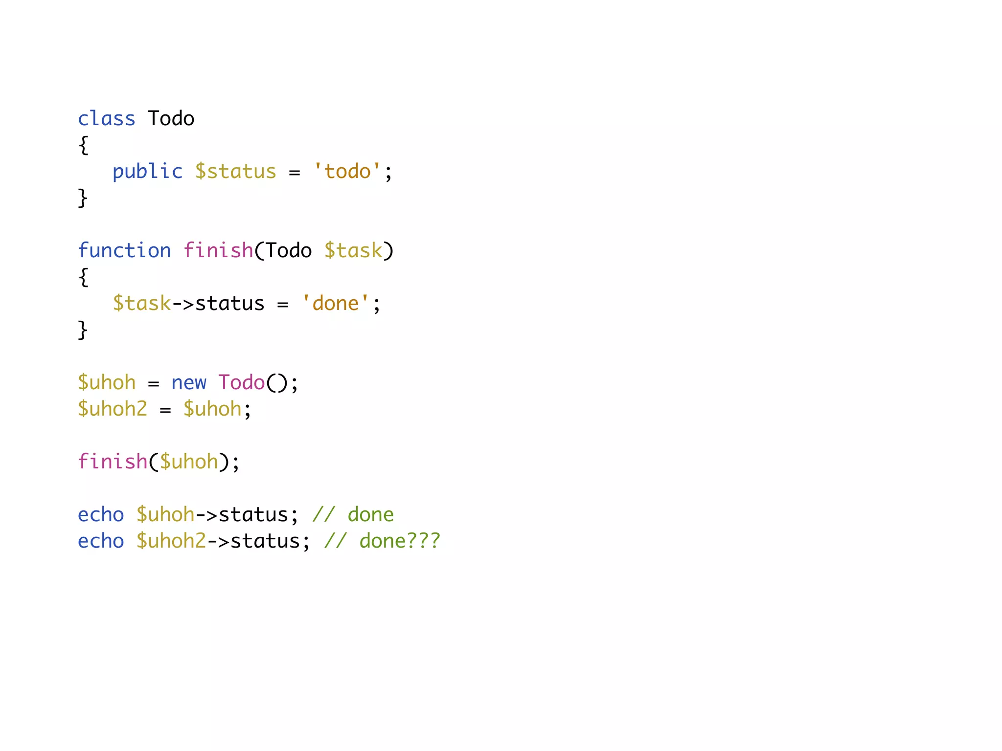 With side-eﬀectsclass Todo
{
public $status = 'todo';
}
function finish(Todo $task)
{
$task->status = 'done';
}
$uhoh = new Todo();
$uhoh2 = $uhoh;
finish($uhoh);
echo $uhoh->status; // done
echo $uhoh2->status; // done???
 