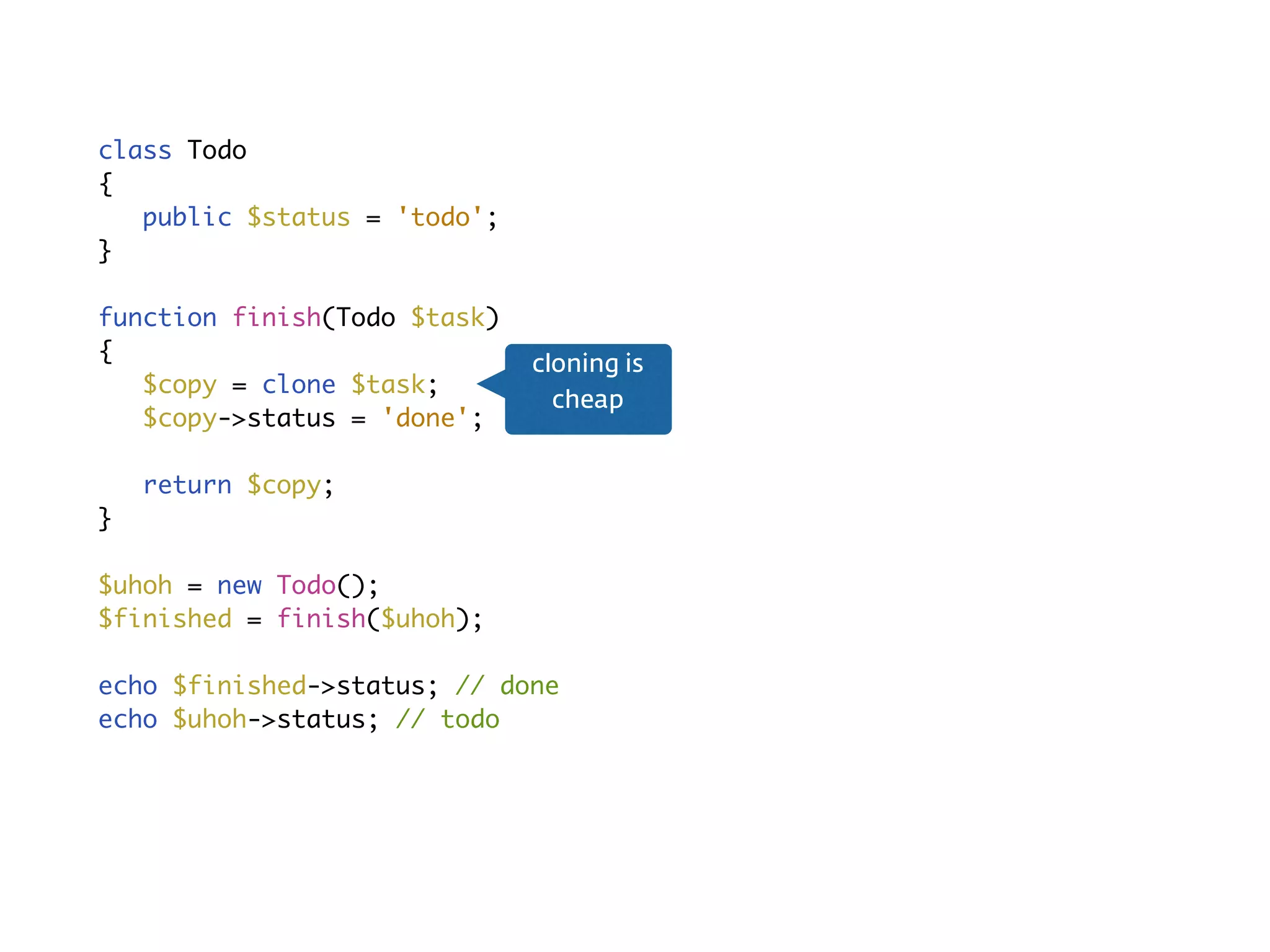 No side-eﬀectsclass Todo
{
public $status = 'todo';
}
function finish(Todo $task)
{
$copy = clone $task;
$copy->status = 'done';
return $copy;
}
$uhoh = new Todo();
$finished = finish($uhoh);
echo $finished->status; // done
echo $uhoh->status; // todo
cloning is
cheap
 