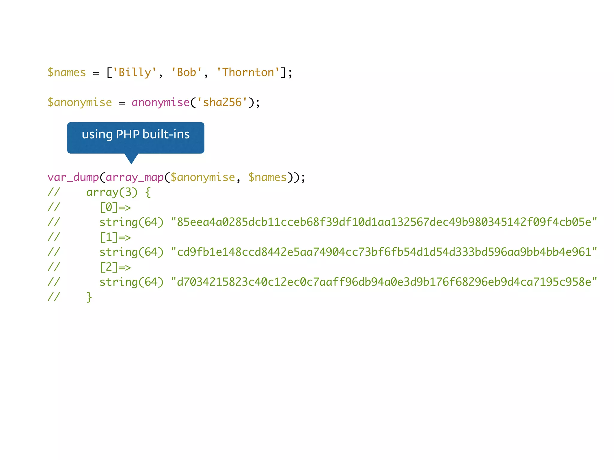 $names = ['Billy', 'Bob', 'Thornton'];
$anonymise = anonymise('sha256');
var_dump(array_map($anonymise, $names));
// array(3) {
// [0]=>
// string(64) "85eea4a0285dcb11cceb68f39df10d1aa132567dec49b980345142f09f4cb05e"
// [1]=>
// string(64) "cd9fb1e148ccd8442e5aa74904cc73bf6fb54d1d54d333bd596aa9bb4bb4e961"
// [2]=>
// string(64) "d7034215823c40c12ec0c7aaff96db94a0e3d9b176f68296eb9d4ca7195c958e"
// }
using PHP built-ins
 