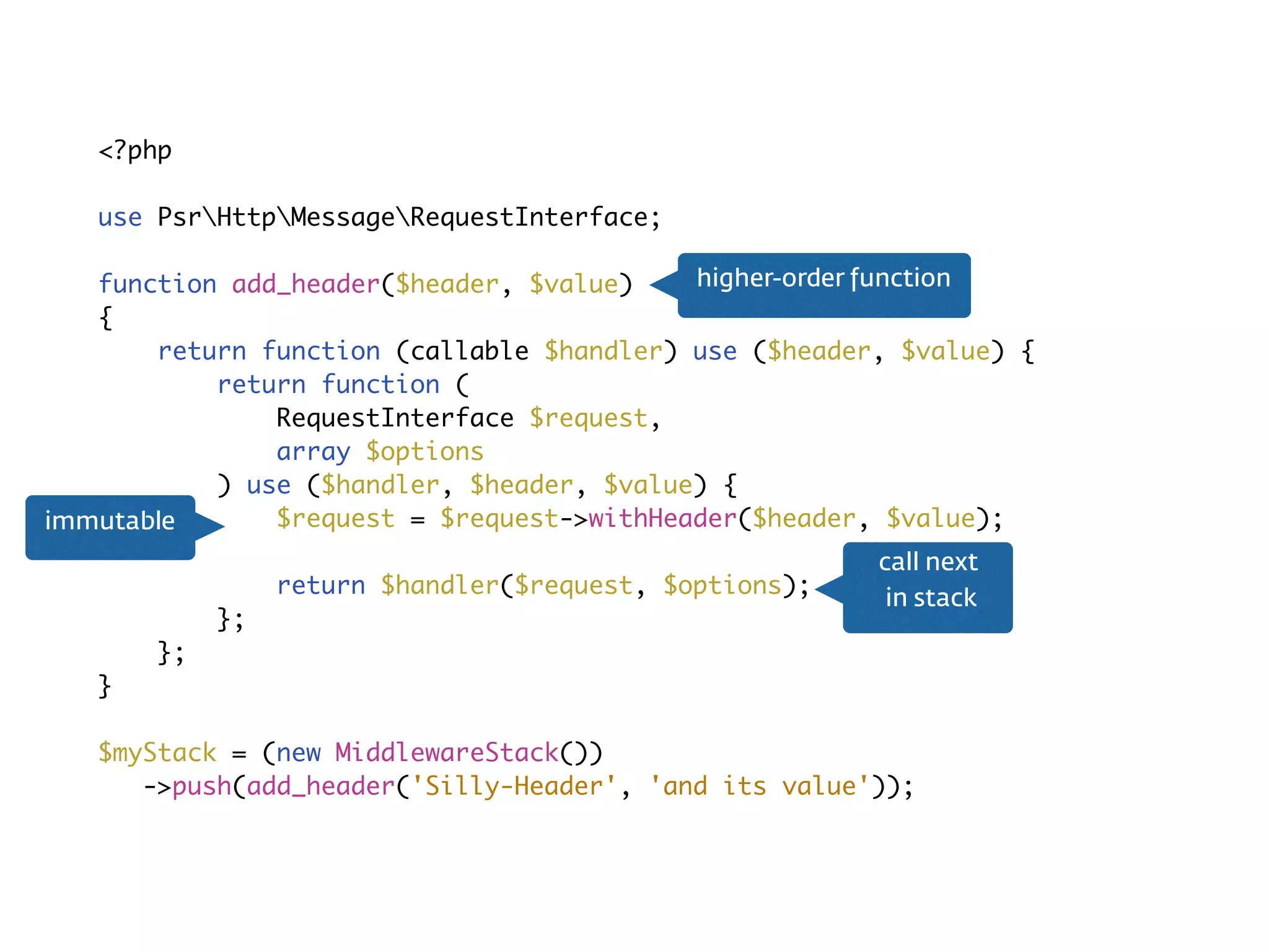 Middleware<?php
use PsrHttpMessageRequestInterface;
function add_header($header, $value)
{
return function (callable $handler) use ($header, $value) {
return function (
RequestInterface $request,
array $options
) use ($handler, $header, $value) {
$request = $request->withHeader($header, $value);
return $handler($request, $options);
};
};
}
$myStack = (new MiddlewareStack())
->push(add_header('Silly-Header', 'and its value'));
call next 
in stack
immutable
higher-order function
 
