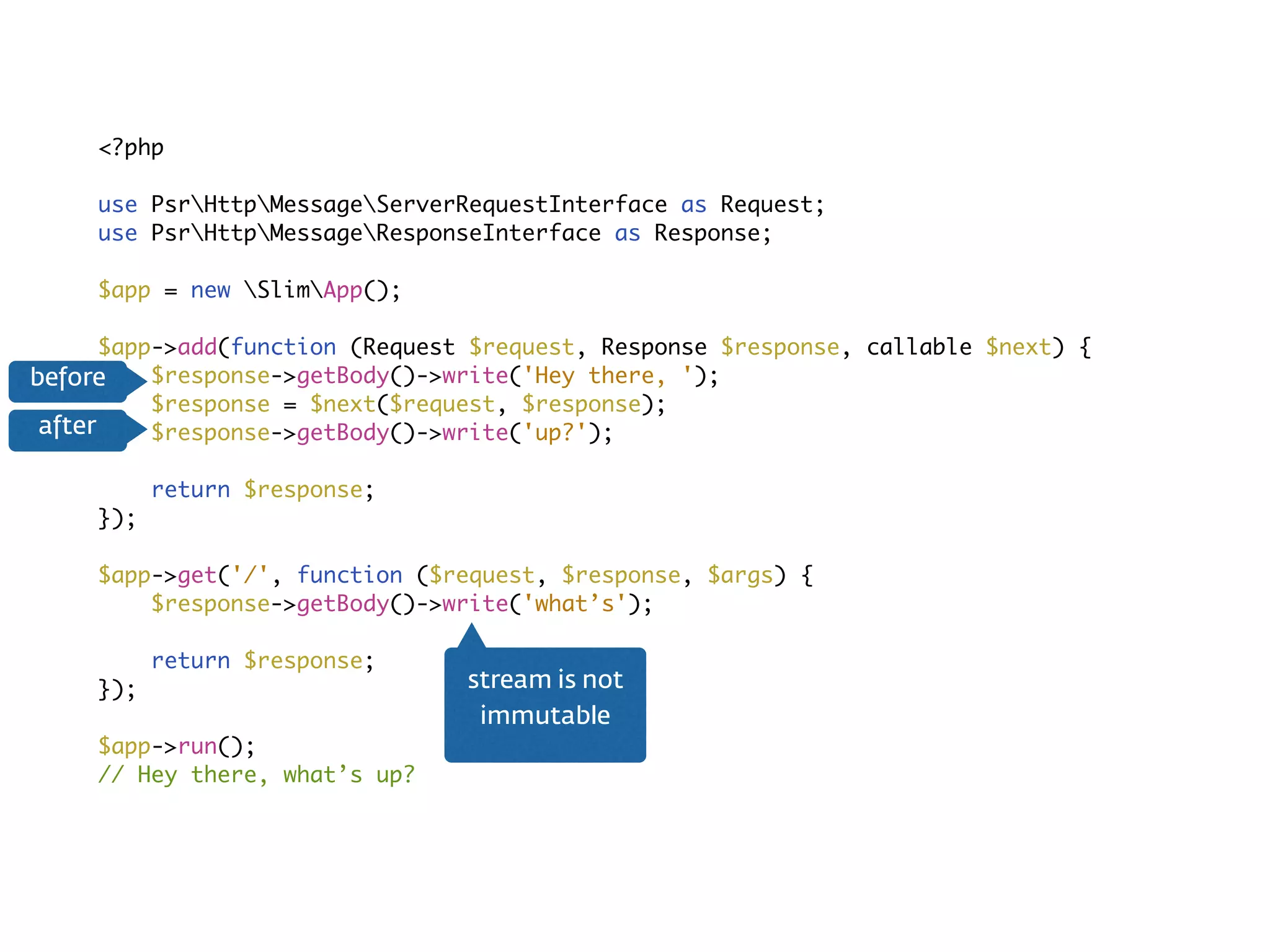 Middleware<?php
use PsrHttpMessageServerRequestInterface as Request;
use PsrHttpMessageResponseInterface as Response;
$app = new SlimApp();
$app->add(function (Request $request, Response $response, callable $next) {
$response->getBody()->write('Hey there, ');
$response = $next($request, $response);
$response->getBody()->write('up?');
return $response;
});
$app->get('/', function ($request, $response, $args) {
$response->getBody()->write('what’s');
return $response;
});
$app->run();
// Hey there, what’s up?
stream is not  
immutable
before
after
 
