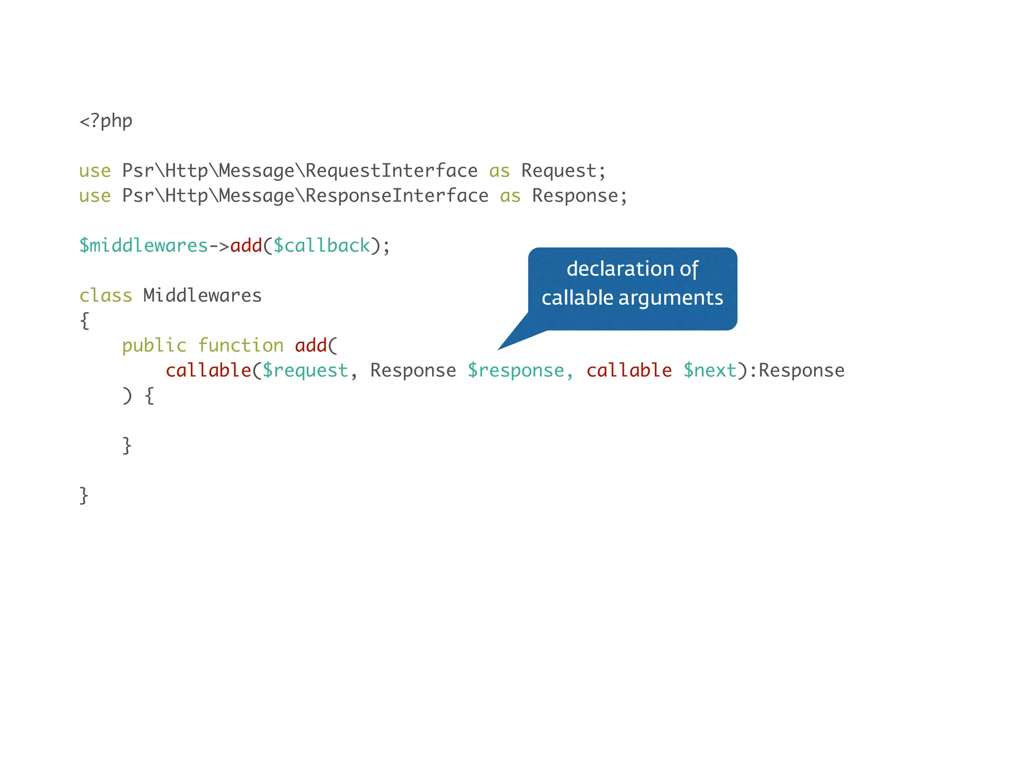Middleware<?php
use PsrHttpMessageRequestInterface as Request;
use PsrHttpMessageResponseInterface as Response;
$middlewares->add($callback);
class Action implements Middleware
{
public function __invoke(Request $request, Response $response, callable $next)
{
// do something before
$next($request, $response);
// do something after
}
}
wrap in class
 