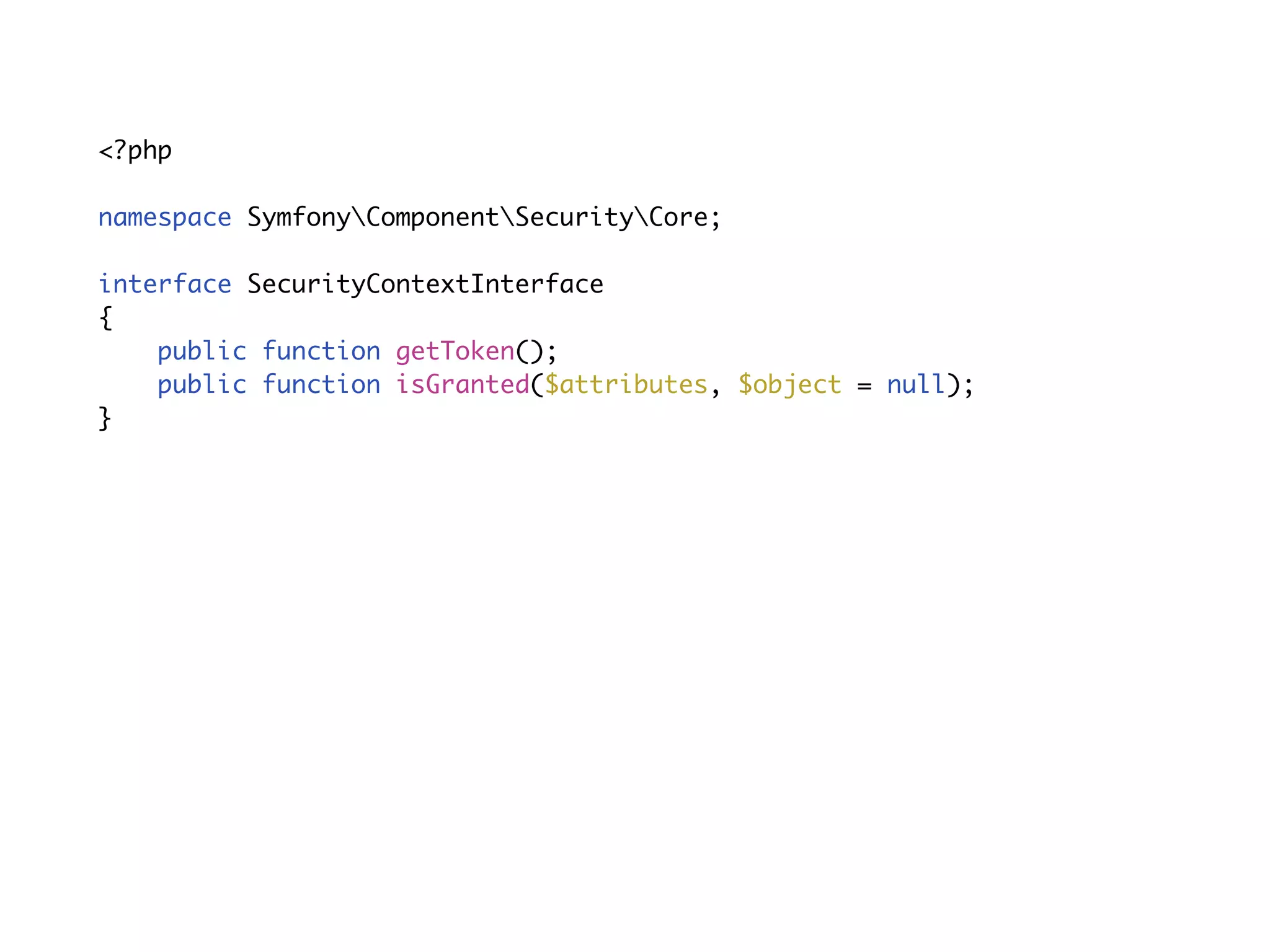 Service objects<?php
namespace SymfonyComponentSecurityCoreAuthenticationTokenStorage;
interface TokenStorageInterface
{
public function getToken();
}
namespace SymfonyComponentSecurityCoreAuthorization;
interface AuthorizationCheckerInterface
{
public function isGranted($attributes, $object = null);
}
single function
 