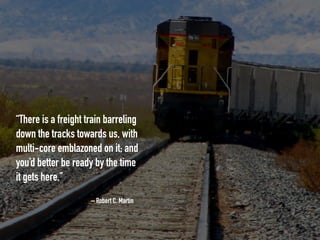 – Robert C. Martin
“There is a freight train barreling
down the tracks towards us, with
multi-core emblazoned on it; and
you’d better be ready by the time
it gets here.”
 