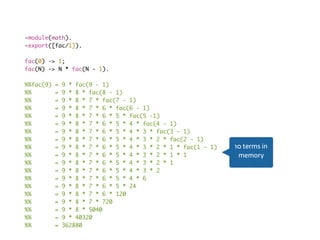 Recursion fail-module(math).
-export([fac/1]).
fac(0) -> 1;
fac(N) -> N * fac(N - 1).
%%fac(9) = 9 * fac(9 - 1)
%% = 9 * 8 * fac(8 - 1)
%% = 9 * 8 * 7 * fac(7 - 1)
%% = 9 * 8 * 7 * 6 * fac(6 - 1)
%% = 9 * 8 * 7 * 6 * 5 * fac(5 -1)
%% = 9 * 8 * 7 * 6 * 5 * 4 * fac(4 - 1)
%% = 9 * 8 * 7 * 6 * 5 * 4 * 3 * fac(3 - 1)
%% = 9 * 8 * 7 * 6 * 5 * 4 * 3 * 2 * fac(2 - 1)
%% = 9 * 8 * 7 * 6 * 5 * 4 * 3 * 2 * 1 * fac(1 - 1)
%% = 9 * 8 * 7 * 6 * 5 * 4 * 3 * 2 * 1 * 1
%% = 9 * 8 * 7 * 6 * 5 * 4 * 3 * 2 * 1
%% = 9 * 8 * 7 * 6 * 5 * 4 * 3 * 2
%% = 9 * 8 * 7 * 6 * 5 * 4 * 6
%% = 9 * 8 * 7 * 6 * 5 * 24
%% = 9 * 8 * 7 * 6 * 120
%% = 9 * 8 * 7 * 720
%% = 9 * 8 * 5040
%% = 9 * 40320
%% = 362880
10 terms in
memory
 