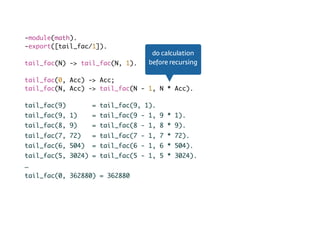 Tail recursion-module(math).
-export([tail_fac/1]).
tail_fac(N) -> tail_fac(N, 1).
tail_fac(0, Acc) -> Acc;
tail_fac(N, Acc) -> tail_fac(N - 1, N * Acc).
tail_fac(9) = tail_fac(9, 1).
tail_fac(9, 1) = tail_fac(9 - 1, 9 * 1).
tail_fac(8, 9) = tail_fac(8 - 1, 8 * 9).
tail_fac(7, 72) = tail_fac(7 - 1, 7 * 72).
tail_fac(6, 504) = tail_fac(6 - 1, 6 * 504).
tail_fac(5, 3024) = tail_fac(5 - 1, 5 * 3024).
…
tail_fac(0, 362880) = 362880
do calculation
before recursing
 