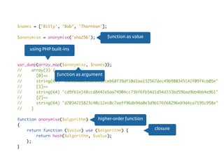 $names = ['Billy', 'Bob', 'Thornton'];
$anonymise = anonymise('sha256');
var_dump(array_map($anonymise, $names));
// array(3) {
// [0]=>
// string(64) "85eea4a0285dcb11cceb68f39df10d1aa132567dec49b980345142f09f4cb05e"
// [1]=>
// string(64) "cd9fb1e148ccd8442e5aa74904cc73bf6fb54d1d54d333bd596aa9bb4bb4e961"
// [2]=>
// string(64) "d7034215823c40c12ec0c7aaff96db94a0e3d9b176f68296eb9d4ca7195c958e"
// }
function anonymise($algorithm)
{
return function ($value) use ($algorithm) {
return hash($algorithm, $value);
};
}
higher-order function
closure
using PHP built-ins
function as value
function as argument
 