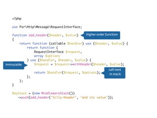 Middleware<?php
use PsrHttpMessageRequestInterface;
function add_header($header, $value)
{
return function (callable $handler) use ($header, $value) {
return function (
RequestInterface $request,
array $options
) use ($handler, $header, $value) {
$request = $request->withHeader($header, $value);
return $handler($request, $options);
};
};
}
$myStack = (new MiddlewareStack())
->push(add_header('Silly-Header', 'and its value'));
call next 
in stack
immutable
higher-order function
 