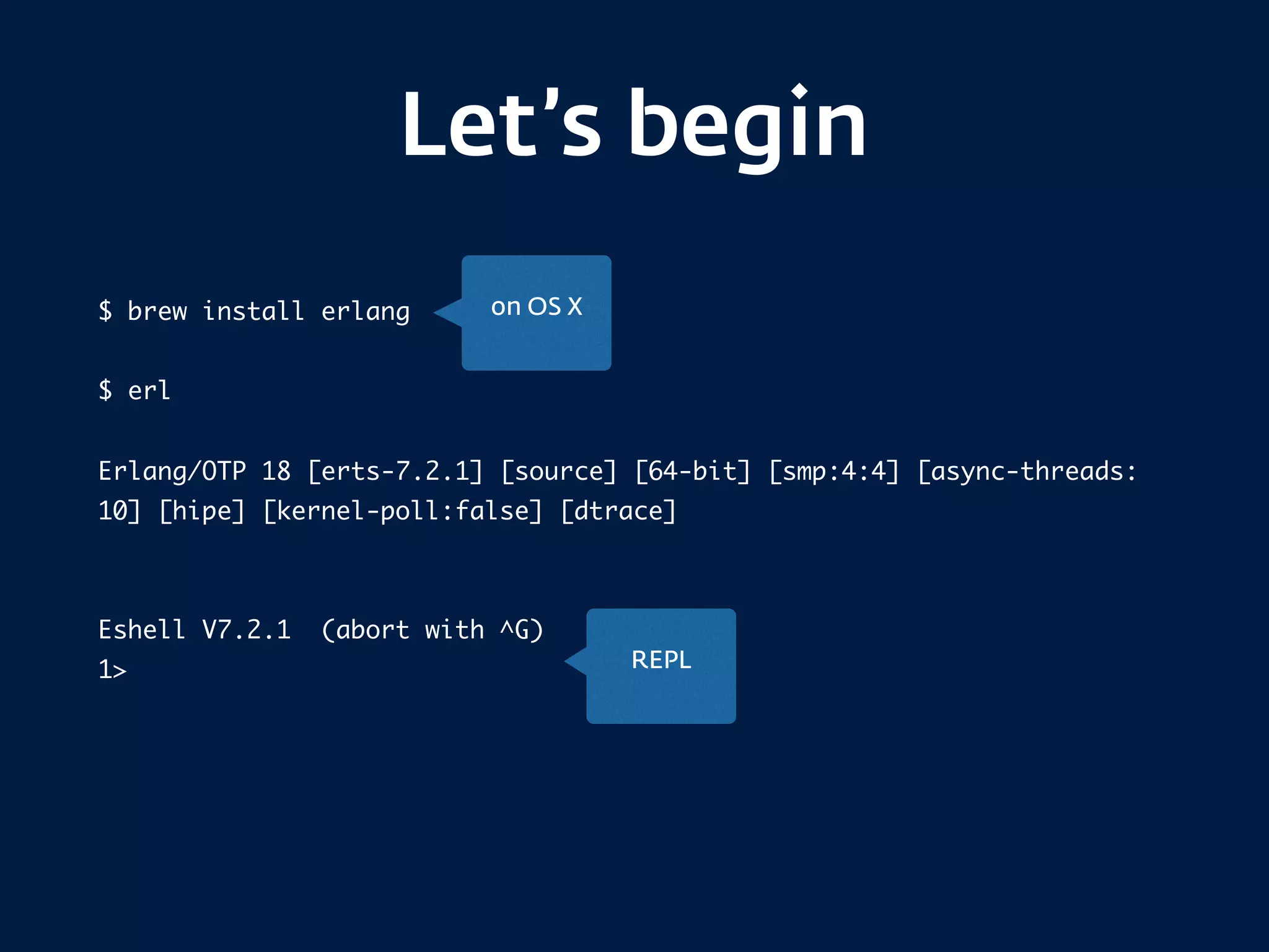 Let’s begin
$ brew install erlang
$ erl
Erlang/OTP 18 [erts-7.2.1] [source] [64-bit] [smp:4:4] [async-threads:
10] [hipe] [kernel-poll:false] [dtrace]
Eshell V7.2.1 (abort with ^G)
1>
on OS X
REPL
 
