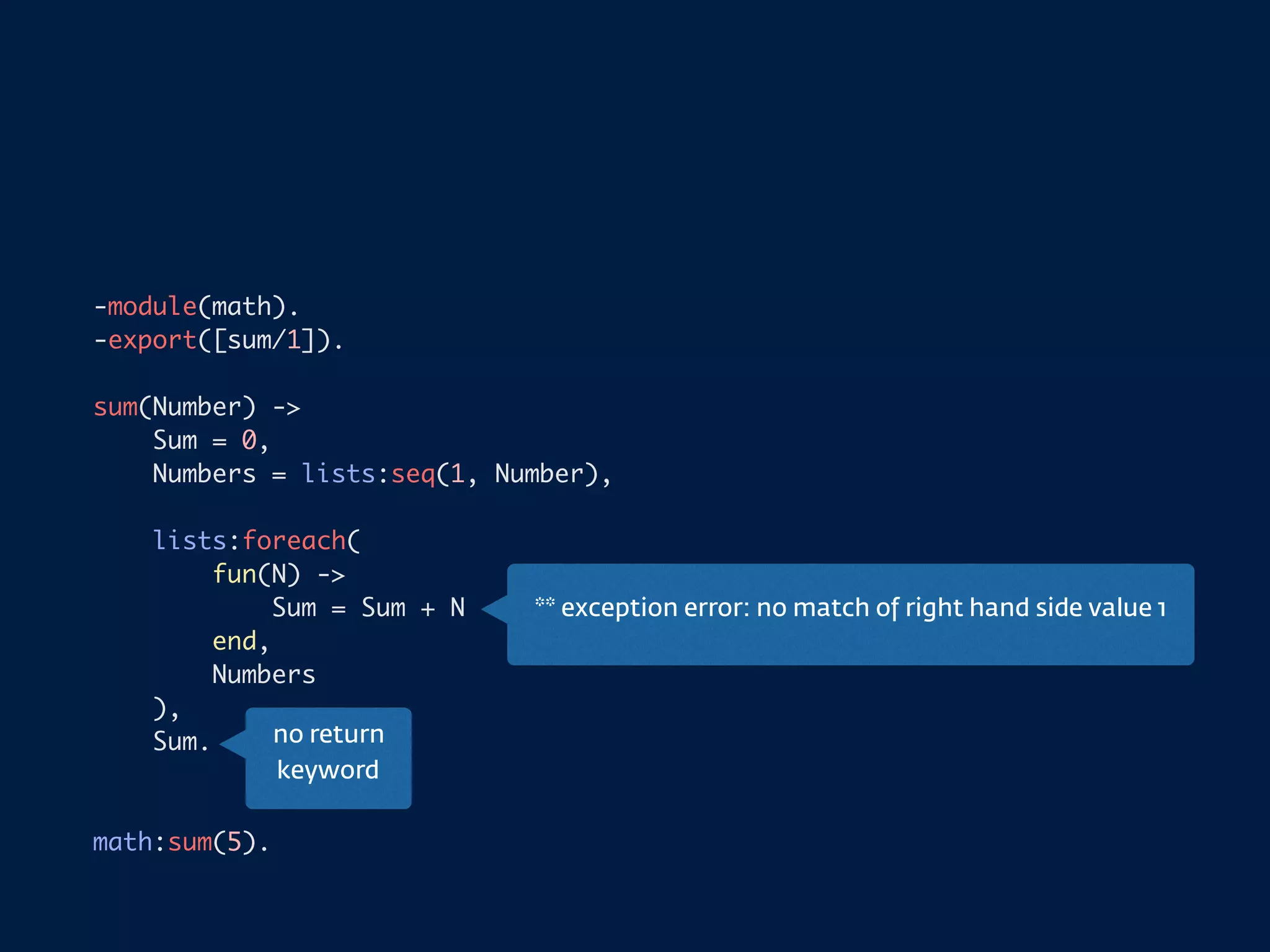 -module(math).
-export([sum/1]).
sum(Number) ->
Sum = 0,
Numbers = lists:seq(1, Number),
lists:foreach(
fun(N) ->
Sum = Sum + N
end,
Numbers
),
Sum.
math:sum(5).
no return
keyword
** exception error: no match of right hand side value 1
 