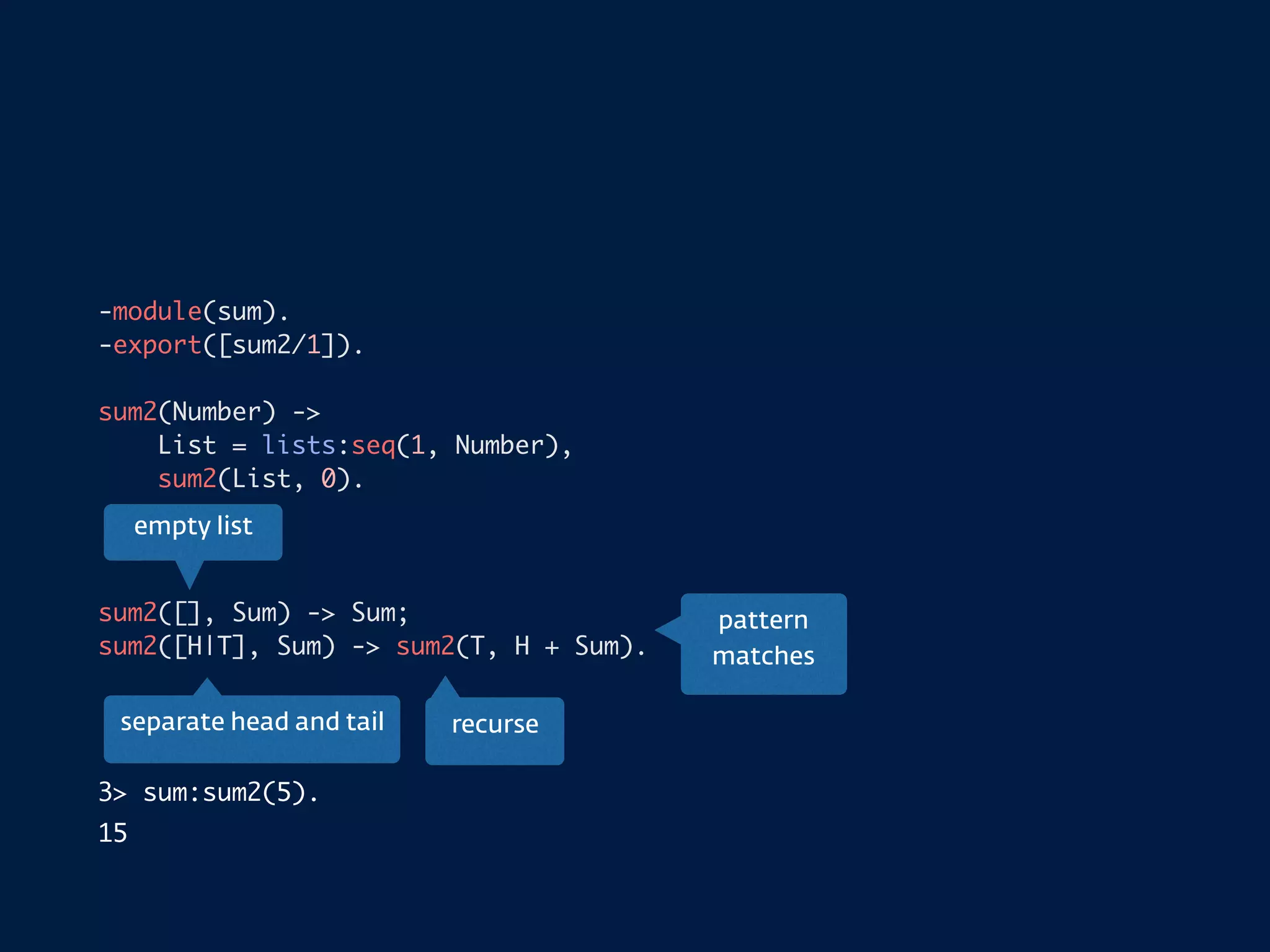 -module(sum).
-export([sum2/1]).
sum2(Number) ->
List = lists:seq(1, Number),
sum2(List, 0).
sum2([], Sum) -> Sum;
sum2([H|T], Sum) -> sum2(T, H + Sum).
3> sum:sum2(5).
15
empty list
separate head and tail recurse
pattern
matches
 