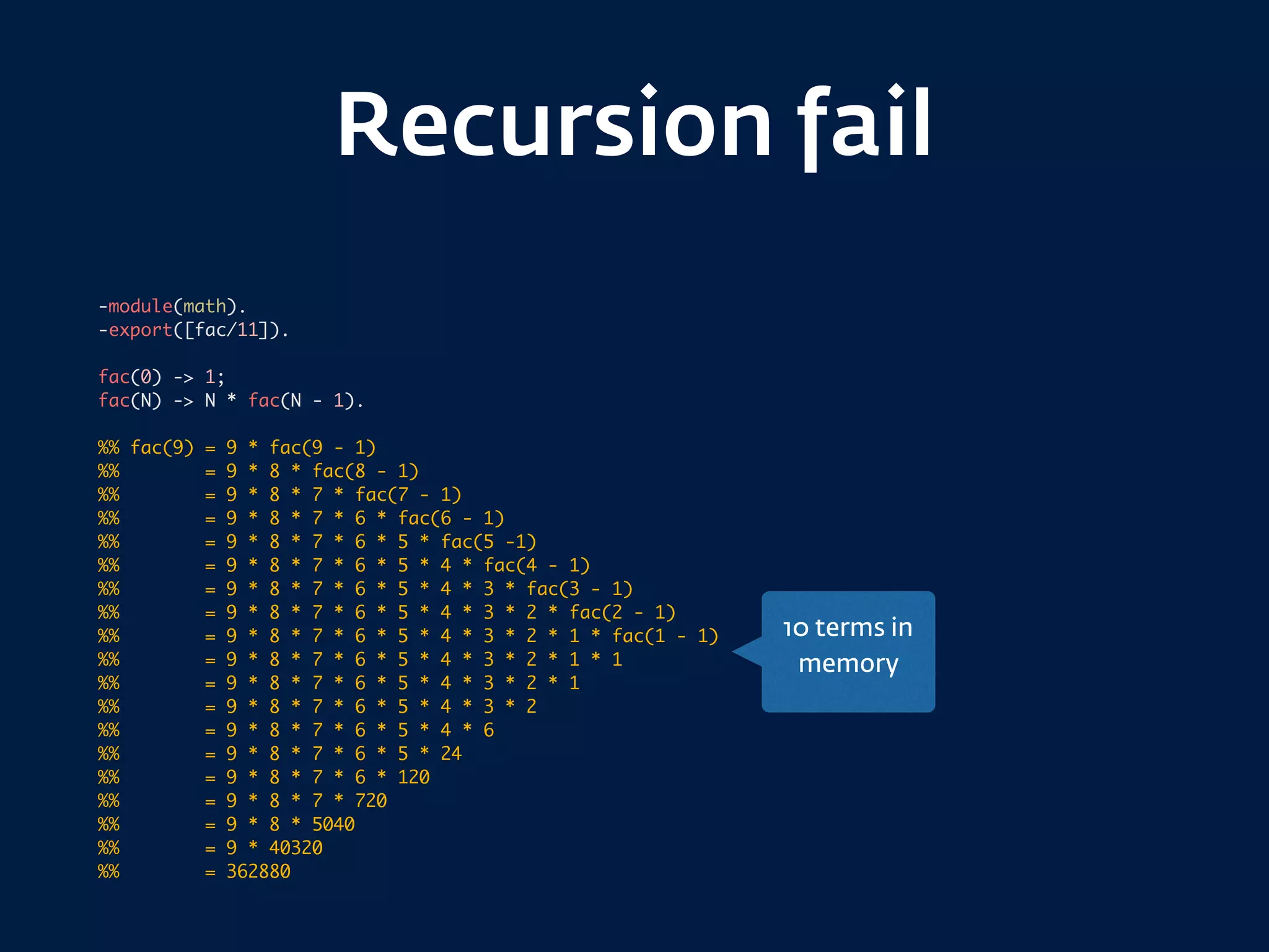 Recursion fail
-module(math).
-export([fac/11]).
fac(0) -> 1;
fac(N) -> N * fac(N - 1).
%% fac(9) = 9 * fac(9 - 1)
%% = 9 * 8 * fac(8 - 1)
%% = 9 * 8 * 7 * fac(7 - 1)
%% = 9 * 8 * 7 * 6 * fac(6 - 1)
%% = 9 * 8 * 7 * 6 * 5 * fac(5 -1)
%% = 9 * 8 * 7 * 6 * 5 * 4 * fac(4 - 1)
%% = 9 * 8 * 7 * 6 * 5 * 4 * 3 * fac(3 - 1)
%% = 9 * 8 * 7 * 6 * 5 * 4 * 3 * 2 * fac(2 - 1)
%% = 9 * 8 * 7 * 6 * 5 * 4 * 3 * 2 * 1 * fac(1 - 1)
%% = 9 * 8 * 7 * 6 * 5 * 4 * 3 * 2 * 1 * 1
%% = 9 * 8 * 7 * 6 * 5 * 4 * 3 * 2 * 1
%% = 9 * 8 * 7 * 6 * 5 * 4 * 3 * 2
%% = 9 * 8 * 7 * 6 * 5 * 4 * 6
%% = 9 * 8 * 7 * 6 * 5 * 24
%% = 9 * 8 * 7 * 6 * 120
%% = 9 * 8 * 7 * 720
%% = 9 * 8 * 5040
%% = 9 * 40320
%% = 362880
10 terms in
memory
 