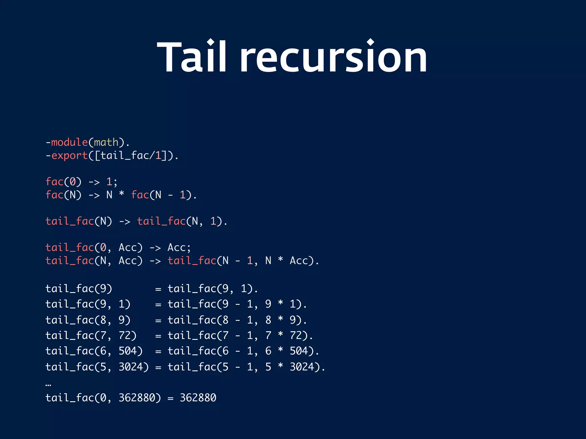 Tail recursion
-module(math).
-export([tail_fac/1]).
fac(0) -> 1;
fac(N) -> N * fac(N - 1).
tail_fac(N) -> tail_fac(N, 1).
tail_fac(0, Acc) -> Acc;
tail_fac(N, Acc) -> tail_fac(N - 1, N * Acc).
tail_fac(9) = tail_fac(9, 1).
tail_fac(9, 1) = tail_fac(9 - 1, 9 * 1).
tail_fac(8, 9) = tail_fac(8 - 1, 8 * 9).
tail_fac(7, 72) = tail_fac(7 - 1, 7 * 72).
tail_fac(6, 504) = tail_fac(6 - 1, 6 * 504).
tail_fac(5, 3024) = tail_fac(5 - 1, 5 * 3024).
…
tail_fac(0, 362880) = 362880
 