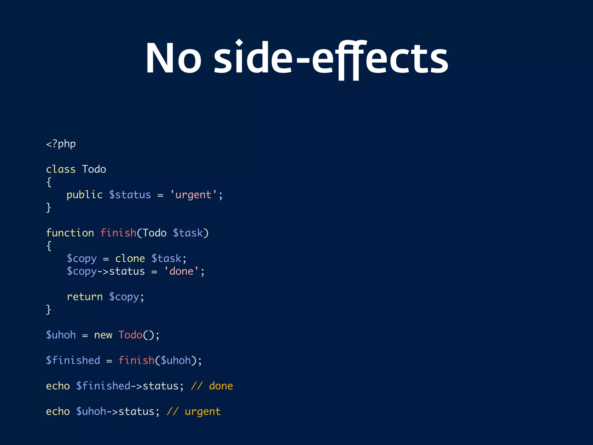 No side-eﬀects
<?php
class Todo
{
public $status = 'urgent';
}
function finish(Todo $task)
{
$copy = clone $task;
$copy->status = 'done';
return $copy;
}
$uhoh = new Todo();
$finished = finish($uhoh);
echo $finished->status; // done
echo $uhoh->status; // urgent
 