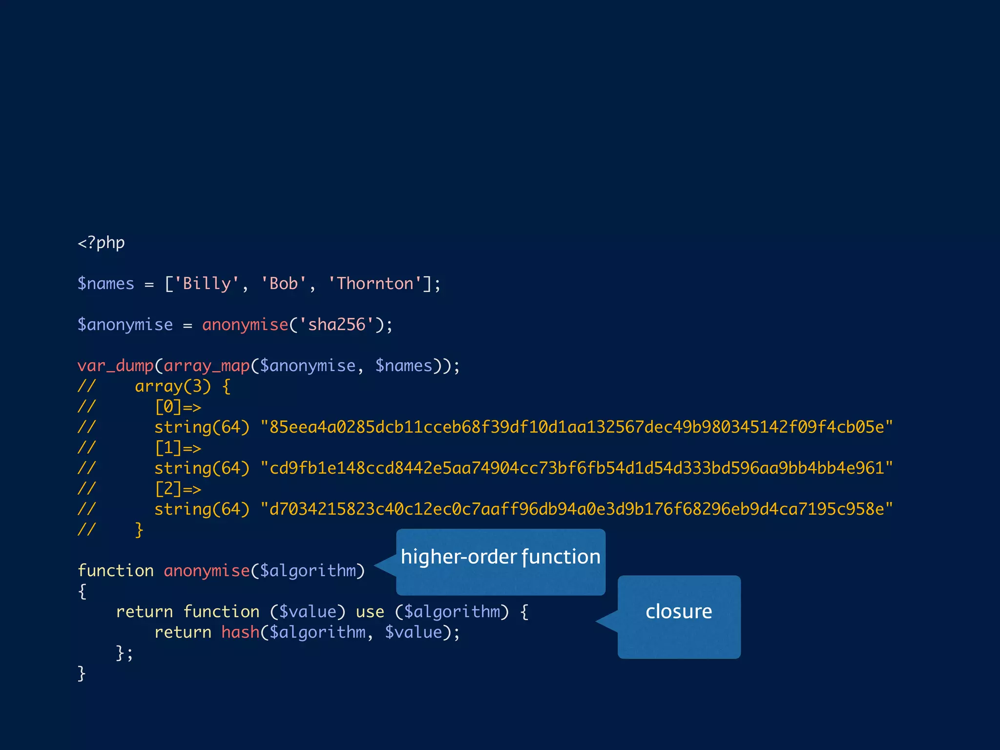 <?php
$names = ['Billy', 'Bob', 'Thornton'];
$anonymise = anonymise('sha256');
var_dump(array_map($anonymise, $names));
// array(3) {
// [0]=>
// string(64) "85eea4a0285dcb11cceb68f39df10d1aa132567dec49b980345142f09f4cb05e"
// [1]=>
// string(64) "cd9fb1e148ccd8442e5aa74904cc73bf6fb54d1d54d333bd596aa9bb4bb4e961"
// [2]=>
// string(64) "d7034215823c40c12ec0c7aaff96db94a0e3d9b176f68296eb9d4ca7195c958e"
// }
function anonymise($algorithm)
{
return function ($value) use ($algorithm) {
return hash($algorithm, $value);
};
}
higher-order function
closure
 
