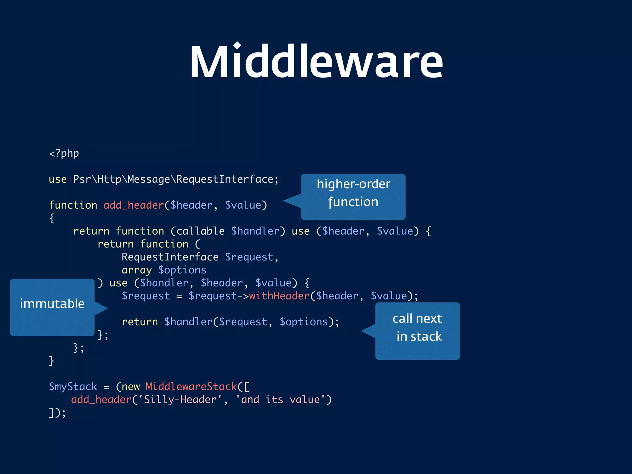 Middleware
<?php
use PsrHttpMessageRequestInterface;
function add_header($header, $value)
{
return function (callable $handler) use ($header, $value) {
return function (
RequestInterface $request,
array $options
) use ($handler, $header, $value) {
$request = $request->withHeader($header, $value);
return $handler($request, $options);
};
};
}
$myStack = (new MiddlewareStack([
add_header('Silly-Header', 'and its value')
]);
call next 
in stack
immutable
higher-order
function
 