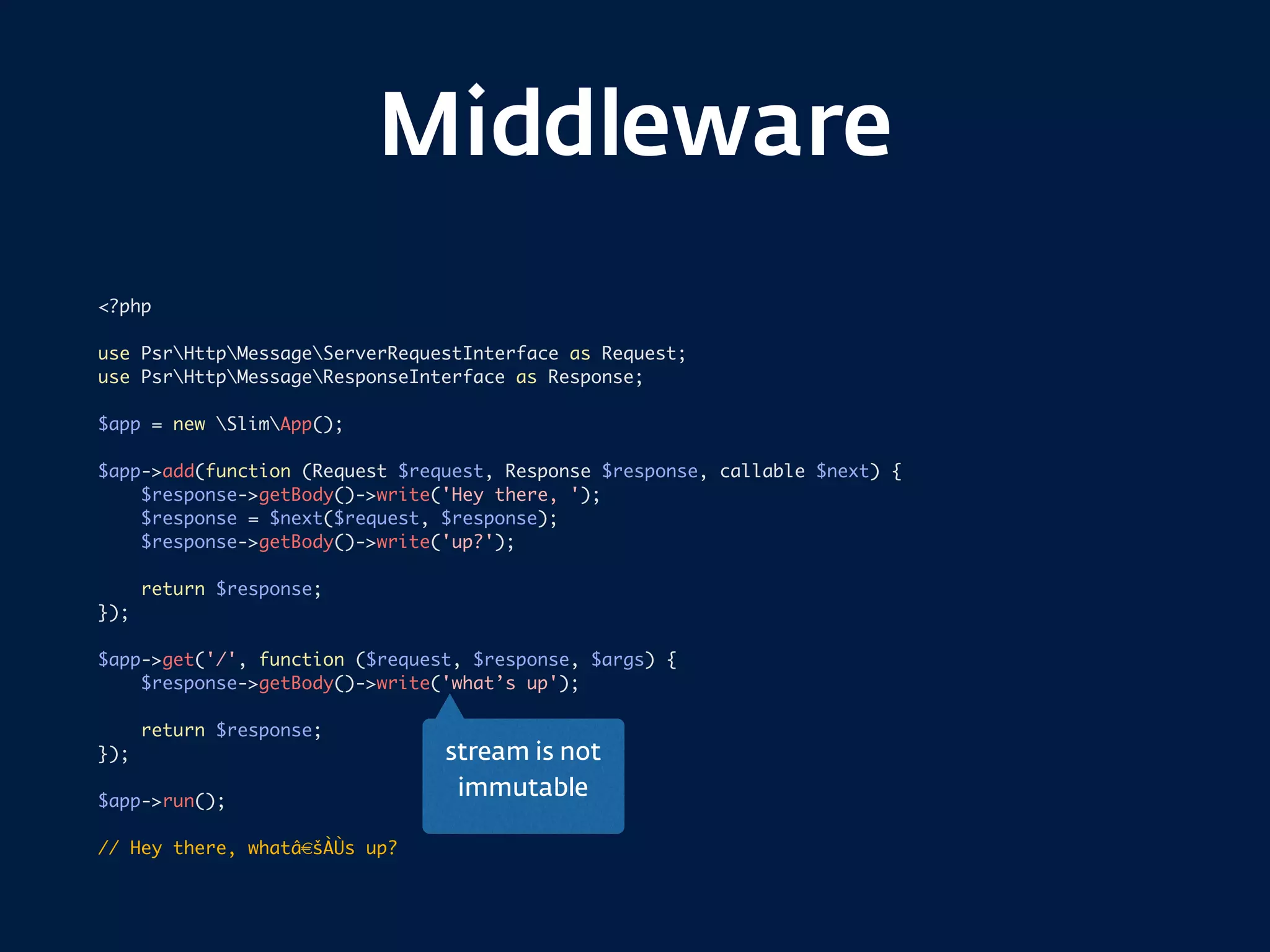Middleware
<?php
use PsrHttpMessageServerRequestInterface as Request;
use PsrHttpMessageResponseInterface as Response;
$app = new SlimApp();
$app->add(function (Request $request, Response $response, callable $next) {
$response->getBody()->write('Hey there, ');
$response = $next($request, $response);
$response->getBody()->write('up?');
return $response;
});
$app->get('/', function ($request, $response, $args) {
$response->getBody()->write('what’s up');
return $response;
});
$app->run();
// Hey there, whatâ€šÀÙs up?
stream is not  
immutable
 