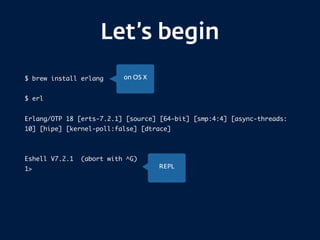 Let’s begin
$ brew install erlang
$ erl
Erlang/OTP 18 [erts-7.2.1] [source] [64-bit] [smp:4:4] [async-threads:
10] [hipe] [kernel-poll:false] [dtrace]
Eshell V7.2.1 (abort with ^G)
1>
on OS X
REPL
 