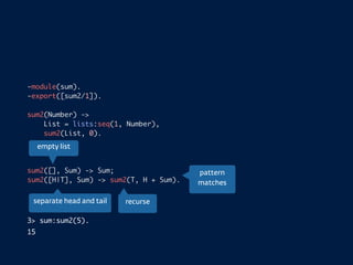 -module(sum).
-export([sum2/1]).
sum2(Number) ->
List = lists:seq(1, Number),
sum2(List, 0).
sum2([], Sum) -> Sum;
sum2([H|T], Sum) -> sum2(T, H + Sum).
3> sum:sum2(5).
15
empty list
separate head and tail recurse
pattern
matches
 