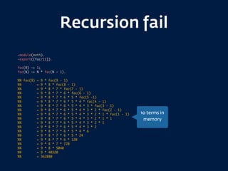 Recursion fail
-module(math).
-export([fac/11]).
fac(0) -> 1;
fac(N) -> N * fac(N - 1).
%% fac(9) = 9 * fac(9 - 1)
%% = 9 * 8 * fac(8 - 1)
%% = 9 * 8 * 7 * fac(7 - 1)
%% = 9 * 8 * 7 * 6 * fac(6 - 1)
%% = 9 * 8 * 7 * 6 * 5 * fac(5 -1)
%% = 9 * 8 * 7 * 6 * 5 * 4 * fac(4 - 1)
%% = 9 * 8 * 7 * 6 * 5 * 4 * 3 * fac(3 - 1)
%% = 9 * 8 * 7 * 6 * 5 * 4 * 3 * 2 * fac(2 - 1)
%% = 9 * 8 * 7 * 6 * 5 * 4 * 3 * 2 * 1 * fac(1 - 1)
%% = 9 * 8 * 7 * 6 * 5 * 4 * 3 * 2 * 1 * 1
%% = 9 * 8 * 7 * 6 * 5 * 4 * 3 * 2 * 1
%% = 9 * 8 * 7 * 6 * 5 * 4 * 3 * 2
%% = 9 * 8 * 7 * 6 * 5 * 4 * 6
%% = 9 * 8 * 7 * 6 * 5 * 24
%% = 9 * 8 * 7 * 6 * 120
%% = 9 * 8 * 7 * 720
%% = 9 * 8 * 5040
%% = 9 * 40320
%% = 362880
10 terms in
memory
 