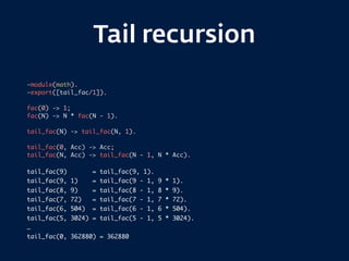 Tail recursion
-module(math).
-export([tail_fac/1]).
fac(0) -> 1;
fac(N) -> N * fac(N - 1).
tail_fac(N) -> tail_fac(N, 1).
tail_fac(0, Acc) -> Acc;
tail_fac(N, Acc) -> tail_fac(N - 1, N * Acc).
tail_fac(9) = tail_fac(9, 1).
tail_fac(9, 1) = tail_fac(9 - 1, 9 * 1).
tail_fac(8, 9) = tail_fac(8 - 1, 8 * 9).
tail_fac(7, 72) = tail_fac(7 - 1, 7 * 72).
tail_fac(6, 504) = tail_fac(6 - 1, 6 * 504).
tail_fac(5, 3024) = tail_fac(5 - 1, 5 * 3024).
…
tail_fac(0, 362880) = 362880
 
