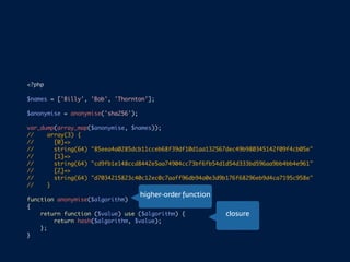 <?php
$names = ['Billy', 'Bob', 'Thornton'];
$anonymise = anonymise('sha256');
var_dump(array_map($anonymise, $names));
// array(3) {
// [0]=>
// string(64) "85eea4a0285dcb11cceb68f39df10d1aa132567dec49b980345142f09f4cb05e"
// [1]=>
// string(64) "cd9fb1e148ccd8442e5aa74904cc73bf6fb54d1d54d333bd596aa9bb4bb4e961"
// [2]=>
// string(64) "d7034215823c40c12ec0c7aaff96db94a0e3d9b176f68296eb9d4ca7195c958e"
// }
function anonymise($algorithm)
{
return function ($value) use ($algorithm) {
return hash($algorithm, $value);
};
}
higher-order function
closure
 